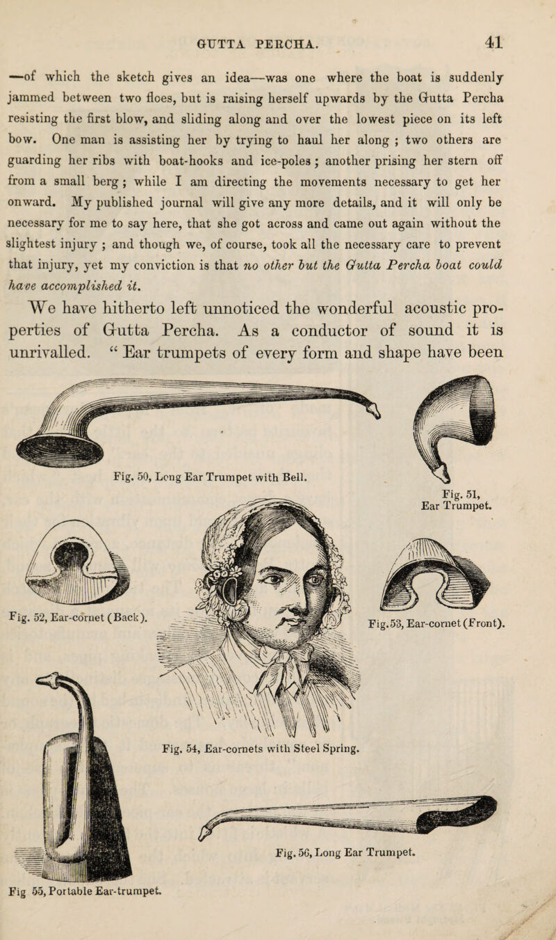 —of which the sketch gives an idea—was one where the boat is suddenly jammed between two floes, but is raising herself upwards by the Grutta Percha resisting the first blow, and sliding along and over the lowest piece on its left bow. One man is assisting her by trying to haul her along ; two others are guarding her ribs with boat-hooks and ice-poles; another prising her stern off from a small berg ; while I am directing the movements necessary to get her onward. My published journal will give any more details, and it will only be necessary for me to say here, that she got across and came out again without the slightest injury ; and though we, of course, took all the necessary care to prevent that injury, yet my conviction is that no other hut the Gutta Percha boat could have accomplished it. We have hitherto left unnoticed the wonderful acoustic pro¬ perties of Grutta Percha. As a conductor of sound it is unrivalled. “ Ear trumpets of every form and shape have been Fig 55, Portable Ear-trumpet.