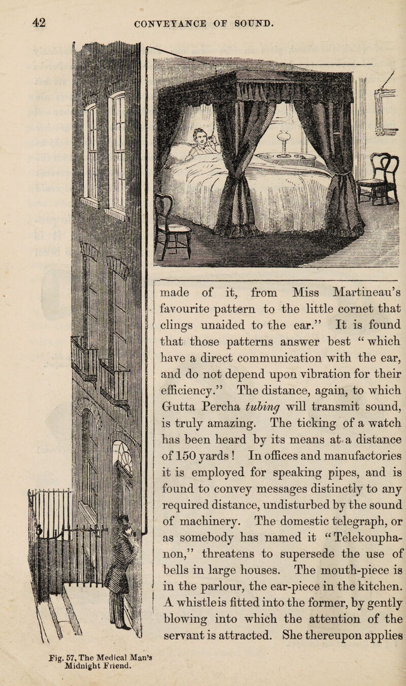 CONVEYANCE OE SOTJNB. 3i'i;iS' made of it, from Miss Martineaii’s favourite pattern to tlie little cornet that clings unaided to the ear.” It is found i that those patterns answer best “ which have a direct communication with the ear, and do not depend upon vibration for their efficiency.” The distance, again, to which Grutta Percha tubing will transmit sound, is truly am^azing. The ticking of a watch has been heard by its means at a distance of 150 yards ! In offices and manufactories it is employed for speaking pipes, and is found to convey messages distinctly to any required distance, undisturbed by the sound of machinery. The domestic telegraph, or as somebody has named it “Telekoupha- non,” threatens to supersede the use of bells in large houses. The mouth-piece is in the parlour, the ear-piece in the kitchen. A whistle is fitted into the former, by gently blowing into which the attention of the servant is attracted. She thereupon applies Eig. 57, The Medical Man’s Midnight Eiiend.