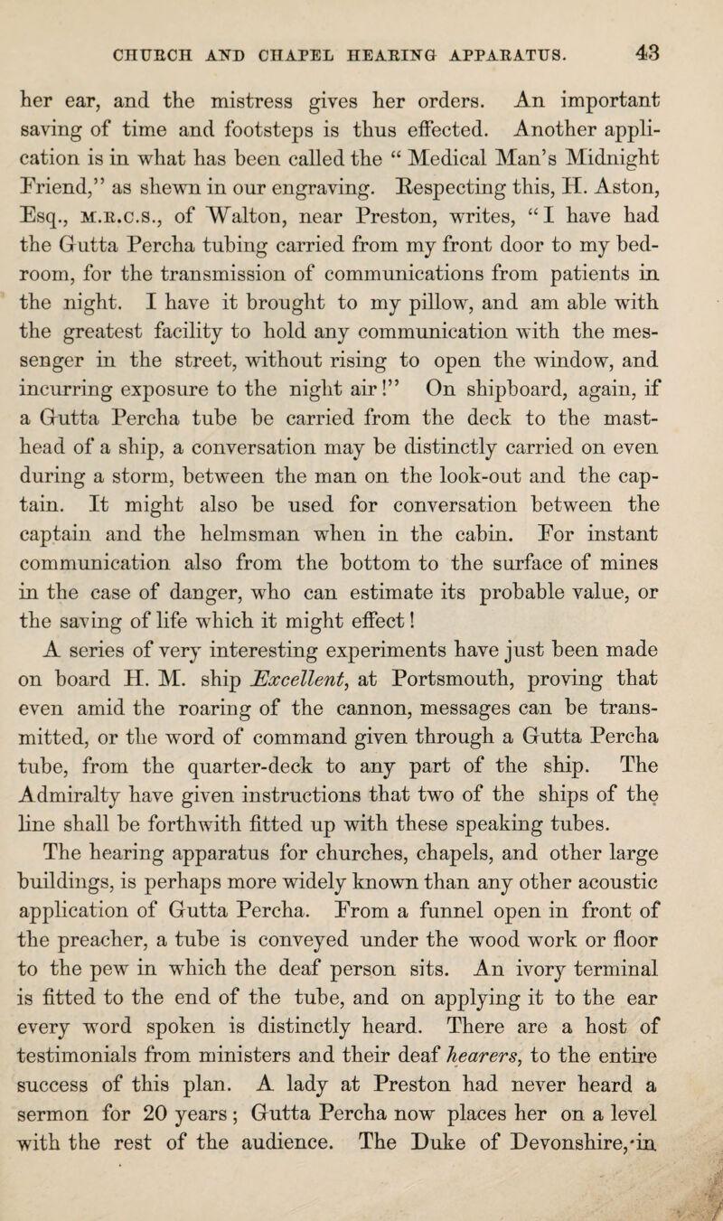 her ear, and the mistress gives her orders. An important saving of time and footsteps is thus effected. Another appli¬ cation is in what has been called the “ Medical Man’s Midnight Friend,” as shewn in our engraving. Eespecting this, H. Aston, Esq., M.E.c.s., of Walton, near Preston, w’rites, “I have had the Gutta Percha tubing carried from my front door to my bed¬ room, for the transmission of communications from patients in the night. I have it brought to my pillow, and am able with the greatest facility to hold any communication with the mes¬ senger in the street, without rising to open the window, and incurring exposure to the night air!” On shipboard, again, if a Grutta Percha tube be carried from the deck to the mast¬ head of a ship, a conversation may be distinctly carried on even during a storm, between the man on the look-out and the cap¬ tain. It might also be used for conversation between the captain and the helmsman when in the cabin. Eor instant communication also from the bottom to the surface of mines in the case of danger, who can estimate its probable value, or the saving of life which it might effect! A series of very interesting experiments have just been made on board H. M. ship Excellent, at Portsmouth, proving that even amid the roaring of the cannon, messages can be trans¬ mitted, or the word of command given through a Gutta Percha tube, from the quarter-deck to any part of the ship. The Admiralty have given instructions that two of the ships of the line shall be forthwith fitted up with these speaking tubes. The hearing apparatus for churches, chapels, and other large buildings, is perhaps more widely known than any other acoustic application of Gutta Percha. From a funnel open in front of the preacher, a tube is conveyed under the wood work or floor to the pew in which the deaf person sits. An ivory terminal is fitted to the end of the tube, and on applying it to the ear every word spoken is distinctly heard. There are a host of testimonials from ministers and their deaf hearers, to the entire success of this plan. A lady at Preston had never heard a sermon for 20 years ; Gutta Percha now places her on a level with the rest of the audience. The Duke of Devonshire,*in