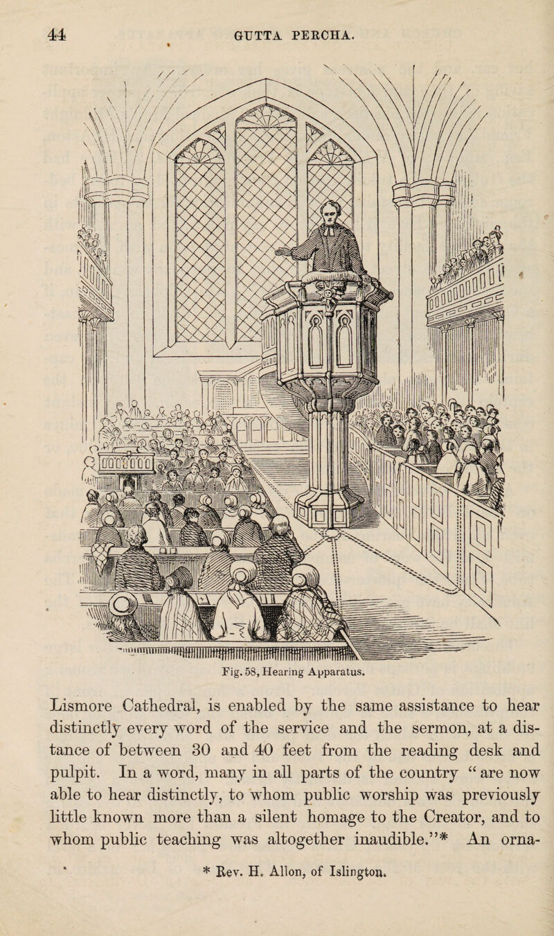 Fig. 58, Hearing Apparatus. Lismore Cathedral, is enabled by the same assistance to hear distinctly every word of the service and the sermon, at a dis¬ tance of between 30 and 40 feet from the reading desk and pnlpit. In a word, many in all parts of the country “ are now able to hear distinctly, to whom public worship was previously bttle known more than a silent homage to the Creator, and to whom public teaching was altogether inaudible,”* An orna- * Bev. H. Alien, of Islington,