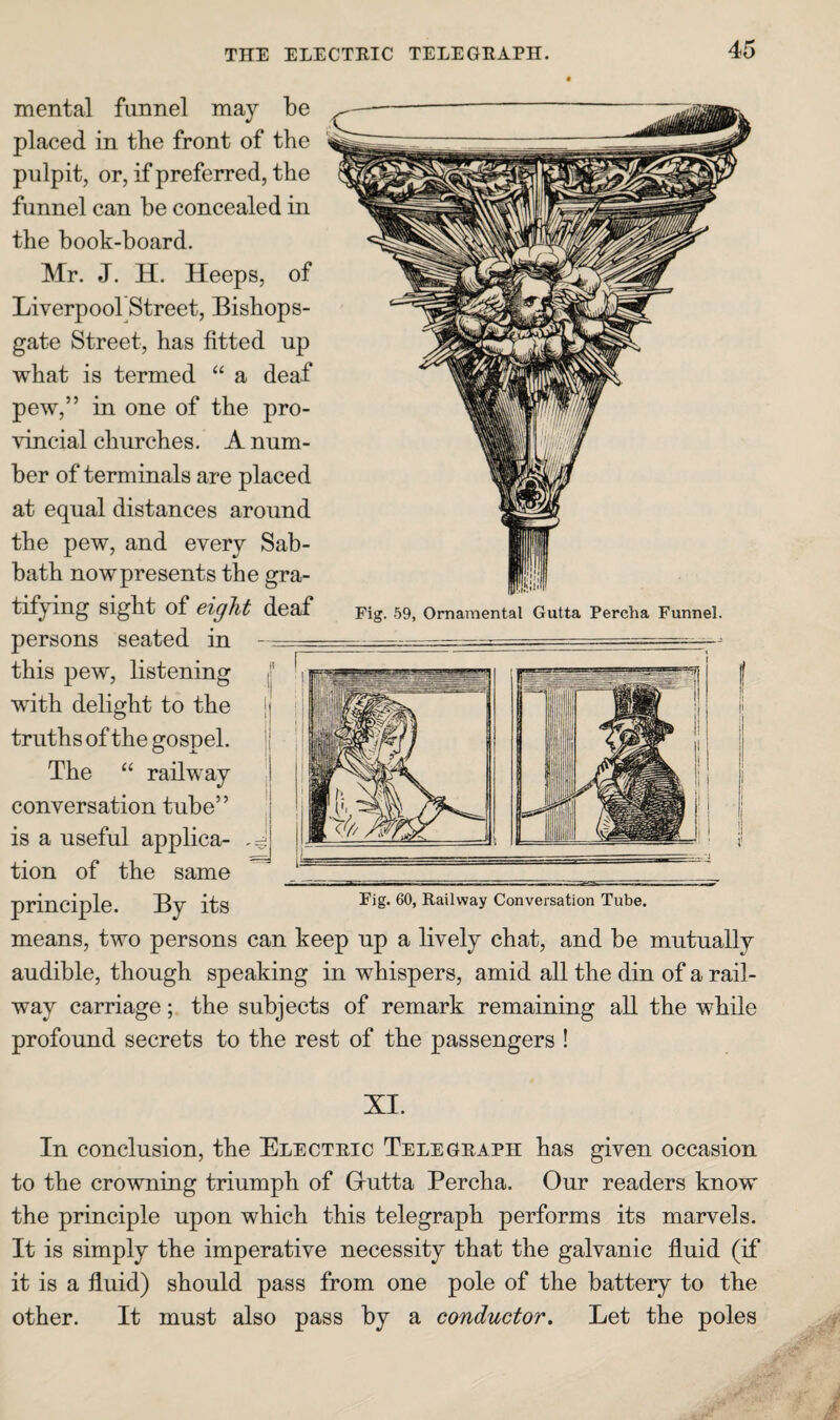 THE ELECTEIC TELEGEAPH. principlG. By its Conversation Tube. means, two persons can keep np a lively chat, and be mutually audible, though speaking in whispers, amid all the din of a rail¬ way carriage; the subjects of remark remaining all the while profound secrets to the rest of the passengers ! mental funnel may be placed in the front of the pulpit, or, if preferred, the funnel can be concealed in the book-board. Mr. J. H. Heeps, of Liverpool Street, Bishops- gate Street, has fitted up what is termed “ a deaf pew,” in one of the pro¬ vincial churches. A num¬ ber of terminals are placed at equal distances around the pew, and every Sab¬ bath now presents the gra¬ tifying sight of eight deaf persons seated in -- this pew, listening || wdth delight to the ij truths of the gospel. j| The “ railway conversation tube” ' is a useful applica- tion of the same Fig. 59, Ornamental Gutta Percha Funnel. XI. In conclusion, the Electeic Telegeaph has given occasion to the crowning triumph of Grutta Percha. Our readers know the principle upon which this telegraph performs its marvels. It is simply the imperative necessity that the galvanic fluid (if it is a fluid) should pass from one pole of the battery to the other. It must also pass by a conductor. Let the poles