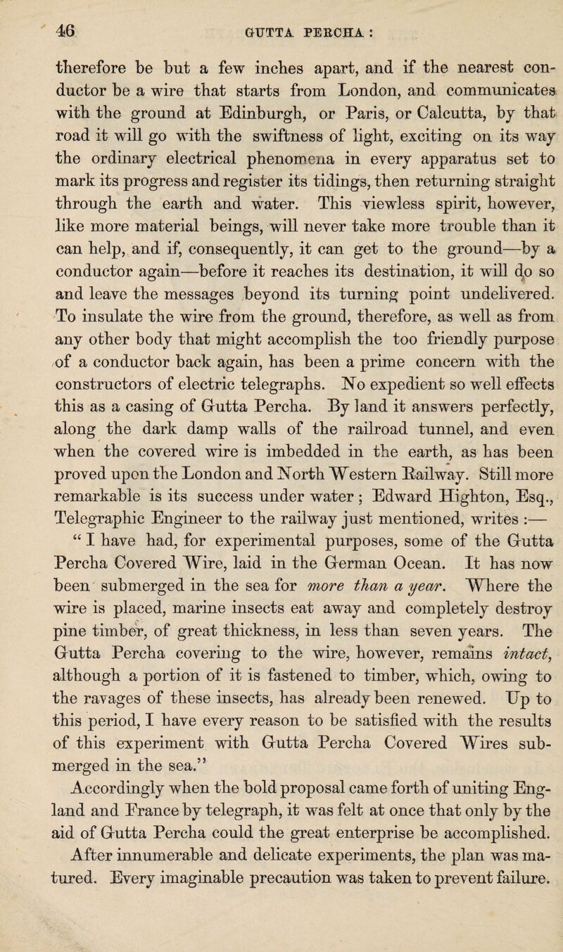 tlierefore be but a few inches apart, and if the nearest con¬ ductor be a wire that starts from London, and communicates with the ground at Edinburgh, or Paris, or Calcutta, by that road it will go with the swiftness of light, exciting on its way the ordinary electrical phenomena in every apparatus set to mark its progress and register its tidings, then returning straight through the earth and water. This viewless spirit, however, like more material beings, will never take more trouble than it can help, and if, consequently, it can get to the ground—by a conductor again—before it reaches its destination, it will do so and leave the messages beyond its turning point undelivered. To insulate the wire from the ground, therefore, as well as from any other body that might accomplish the too friendly purpose of a conductor back again, has been a prime concern with the constructors of electric telegraphs. No expedient so well elfects this as a casing of Grutta Percha. By land it answers perfectly, along the dark damp walls of the railroad tunnel, and even when the covered wire is imbedded in the earth, as has been proved upon the London and North Western Bailway. Still more remarkable is its success under water ; Edward Highton, Esq., Telegraphic Engineer to the railway just mentioned, writes :— “ I have had, for experimental purposes, some of the Grutta Percha Covered Wire, laid in the Gierman Ocean. It has now been submerged in the sea for more than a year. Where the wire is placed, marine insects eat away and completely destroy pine timber, of great thickness, in less than seven years. The Grutta Percha covering to the wire, however, remains intact, although a portion of it is fastened to timber, which, owing to the ravages of these insects, has already been renewed. Ep to this period, I have every reason to be satisfied with the results of this experiment with Grutta Percha Covered Wires sub¬ merged in the sea.” Accordingly when the bold proposal came forth of uniting Eng¬ land and Erance by telegraph, it was felt at once that only by the aid of Grutta Percha could the great enterprise be accomplished. After innumerable and delicate experiments, the plan was ma¬ tured. Every imaginable precaution was taken to prevent failure.