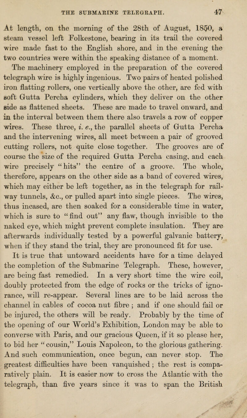 At length, on the morning of the 28th of August, 1850, a steam vessel left Folkestone, bearing in its trail the covered wire made fast to the English shore, and in the evening the two countries w^ere within the speaking distance of a moment. The machinery employed in the preparation of the covered telegraph w^ire is highly ingenious. Two pairs of heated polished iron flatting rollers, one vertically above the other, are fed with soft Gutta Percha cylinders, which they deliver on the other side as flattened sheets. These are made to travel onward, and in the interval between them there also travels a row of copper wires. These three, i. e., the parallel sheets of Gutta Percha and the intervening wires, all meet between a pair of grooved cutting rollers, not quite close together. The grooves are of course the size of the required Gutta Percha casing, and each wure precisely “hits” the centre of a groove. The whole, therefore, appears on the other side as a band of covered wires, which may either be left together, as in the telegraph for rail¬ way tunnels, &c., or pulled apart into single pieces. The wires, thus incased, are then soaked for a considerable time in water, which is sure to “find out” any flaw, though invisible to the naked eye, which might prevent complete insulation. They are afterwards individually tested by a powerful galvanic battery, when if they stand the trial, they are pronounced fit for use. It is true that untoward accidents have for a time delayed the completion of the Submarine Telegraph. These, however, are being fast remedied. In a very short time the wire coil, doubly protected from the edge of rocks or the tricks of igno¬ rance, wfill re-appear. Several lines are to be laid across the channel in cables of cocoa nut fibre ; and if one should fail or be injured, the others will be ready. Probably by the time of the opening of our World’s Exhibition, London may be able to converse with Paris, and our gracious Queen, if it so please her, to bid her “cousin,” Louis Napoleon, to the glorious gathering. And such communication, once begun, can never stop. The greatest difficulties have been vanquished; the rest is compa¬ ratively plain. It is easier now to cross the A.tlantic with the telegraph, than five years since it was to span the British