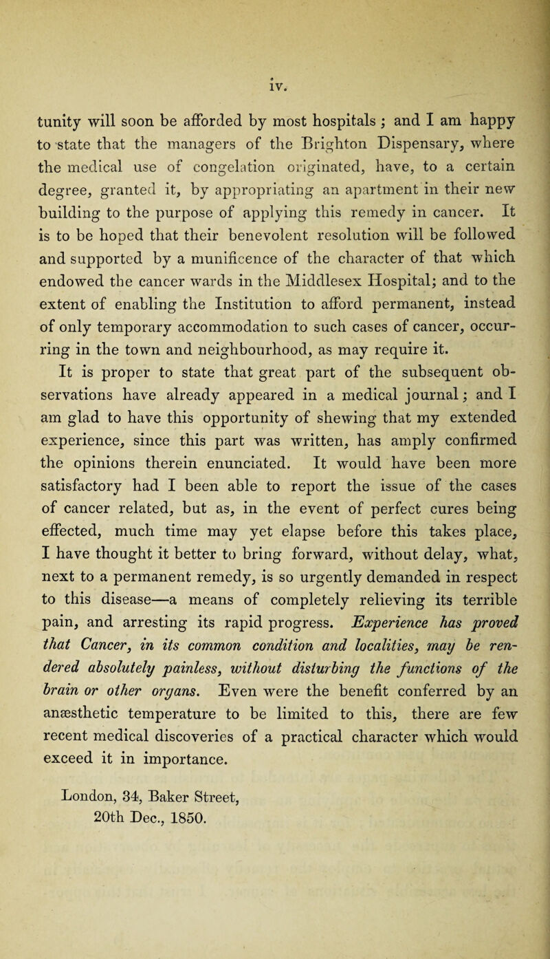 tunity will soon be afforded by most hospitals ; and I am happy to state that the managers of the Brighton Dispensary, where the medical use of congelation originated, have, to a certain degree, granted it, by appropriating an apartment in their new building to the purpose of applying this remedy in cancer. It is to be hoped that their benevolent resolution will be followed and supported by a munificence of the character of that which endowed the cancer wards in the Middlesex Hospital; and to the extent of enabling the Institution to afford permanent, instead of only temporary accommodation to such cases of cancer, occur¬ ring in the town and neighbourhood, as may require it. It is proper to state that great part of the subsequent ob¬ servations have already appeared in a medical journal; and I am glad to have this opportunity of shewing that my extended experience, since this part was written, has amply confirmed the opinions therein enunciated. It would have been more satisfactory had I been able to report the issue of the cases of cancer related, but as, in the event of perfect cures being effected, much time may yet elapse before this takes place, I have thought it better to bring forward, without delay, what, next to a permanent remedy, is so urgently demanded in respect to this disease—a means of completely relieving its terrible pain, and arresting its rapid progress. Experience has proved that Cancer, in its common condition and localities, may he ren¬ dered absolutely painless, without disturbing the functions of the brain or other organs. Even were the benefit conferred by an anaesthetic temperature to be limited to this, there are few recent medical discoveries of a practical character which would exceed it in importance. London, 34, Baker Street, 20th Dec., 1850.