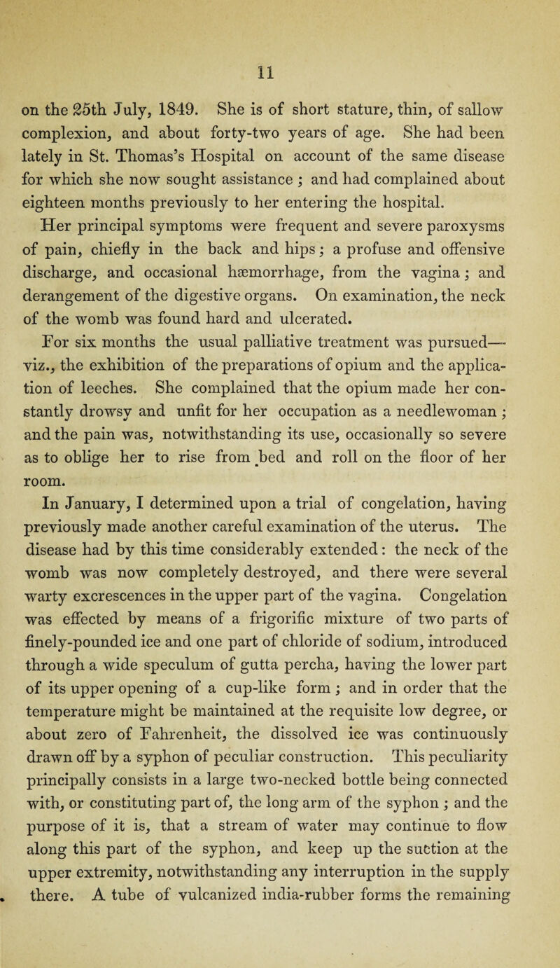 on the 25th July, 1849. She is of short stature, thin, of sallow complexion, and about forty-two years of age. She had been lately in St. Thomas’s Hospital on account of the same disease for which she now sought assistance ; and had complained about eighteen months previously to her entering the hospital. Her principal symptoms were frequent and severe paroxysms of pain, chiefly in the back and hips; a profuse and offensive discharge, and occasional haemorrhage, from the vagina; and derangement of the digestive organs. On examination, the neck of the womb was found hard and ulcerated. For six months the usual palliative treatment was pursued— viz., the exhibition of the preparations of opium and the applica¬ tion of leeches. She complained that the opium made her con¬ stantly drowsy and unfit for her occupation as a needlewoman ; and the pain was, notwithstanding its use, occasionally so severe as to oblige her to rise from ^bed and roll on the floor of her room. In January, I determined upon a trial of congelation, having previously made another careful examination of the uterus. The disease had by this time considerably extended: the neck of the womb was now completely destroyed, and there were several warty excrescences in the upper part of the vagina. Congelation was effected by means of a frigorific mixture of two parts of finely-pounded ice and one part of chloride of sodium, introduced through a wide speculum of gutta percha, having the lower part of its upper opening of a cup-like form ; and in order that the temperature might be maintained at the requisite low degree, or about zero of Fahrenheit, the dissolved ice was continuously drawn off by a syphon of peculiar construction. This peculiarity principally consists in a large two-necked bottle being connected with, or constituting part of, the long arm of the syphon ; and the purpose of it is, that a stream of water may continue to flow along this part of the syphon, and keep up the suction at the upper extremity, notwithstanding any interruption in the supply there. A tube of vulcanized india-rubber forms the remaining