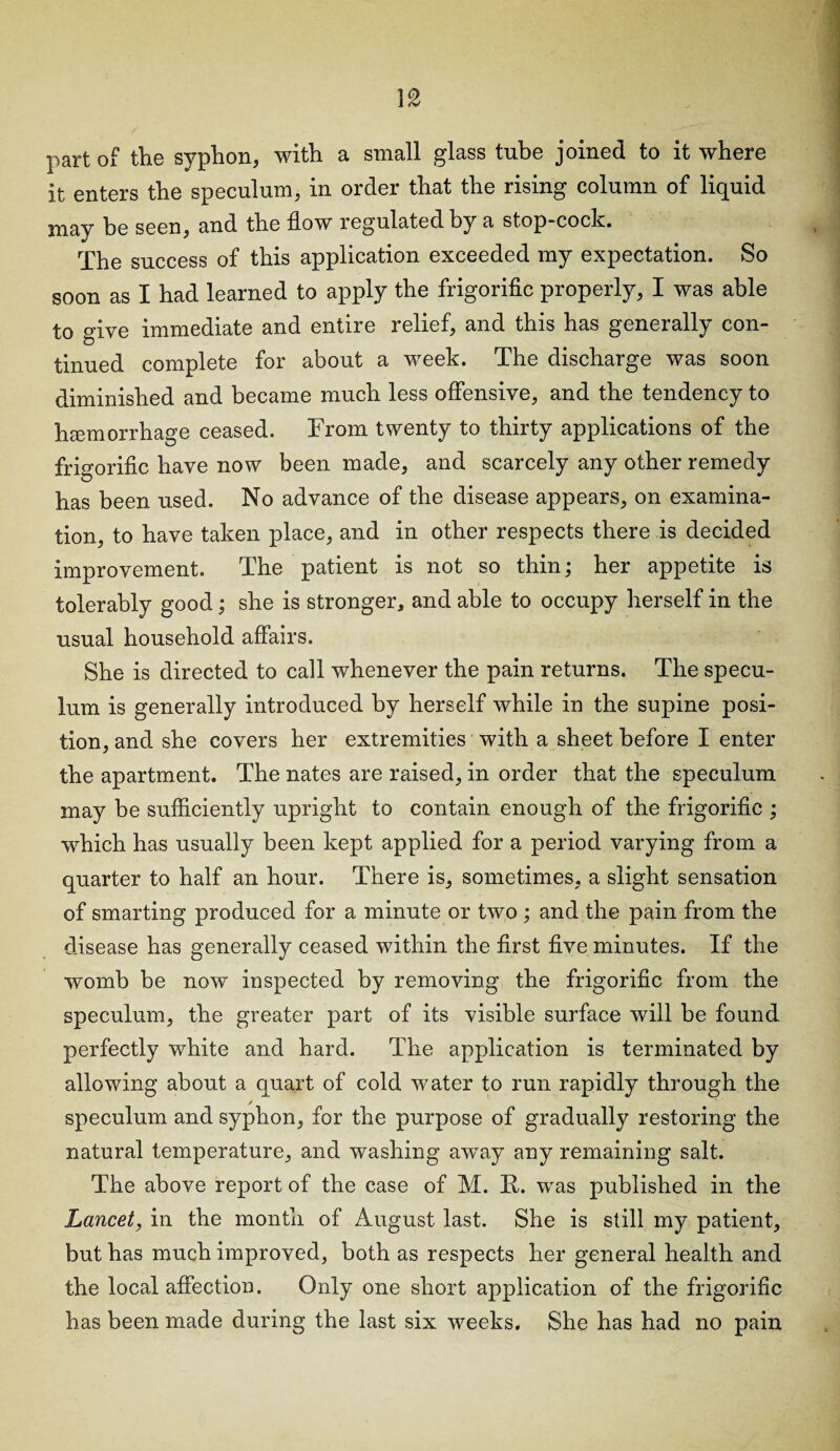 part of the syphon, with a small glass tube joined to it where it enters the speculum, in order that the rising column of liquid may be seen, and the flow regulated by a stop-cock. The success of this application exceeded my expectation. So soon as I had learned to apply the frigorific properly, I was able to give immediate and entire relief, and this has generally con¬ tinued complete for about a week. The discharge was soon diminished and became much less offensive, and the tendency to haemorrhage ceased. From twenty to thirty applications of the frigorific have now been made, and scarcely any other remedy has been used. No advance of the disease appears, on examina¬ tion, to have taken place, and in other respects there is decided improvement. The patient is not so thin; her appetite is tolerably good; she is stronger, and able to occupy herself in the usual household affairs. She is directed to call whenever the pain returns. The specu¬ lum is generally introduced by herself while in the supine posi¬ tion, and she covers her extremities with a sheet before I enter the apartment. The nates are raised, in order that the speculum may be sufficiently upright to contain enough of the frigorific ; which has usually been kept applied for a period varying from a quarter to half an hour. There is, sometimes, a slight sensation of smarting produced for a minute or two ; and the pain from the disease has generally ceased within the first five minutes. If the womb be now inspected by removing the frigorific from the speculum, the greater part of its visible surface will be found perfectly white and hard. The application is terminated by allowing about a quart of cold water to run rapidly through the ✓ speculum and syphon, for the purpose of gradually restoring the natural temperature, and washing away any remaining salt. The above report of the case of M. R. was published in the Lancet, in the month of August last. She is still my patient, but has much improved, both as respects her general health and the local affection. Only one short application of the frigorific has been made during the last six weeks. She has had no pain