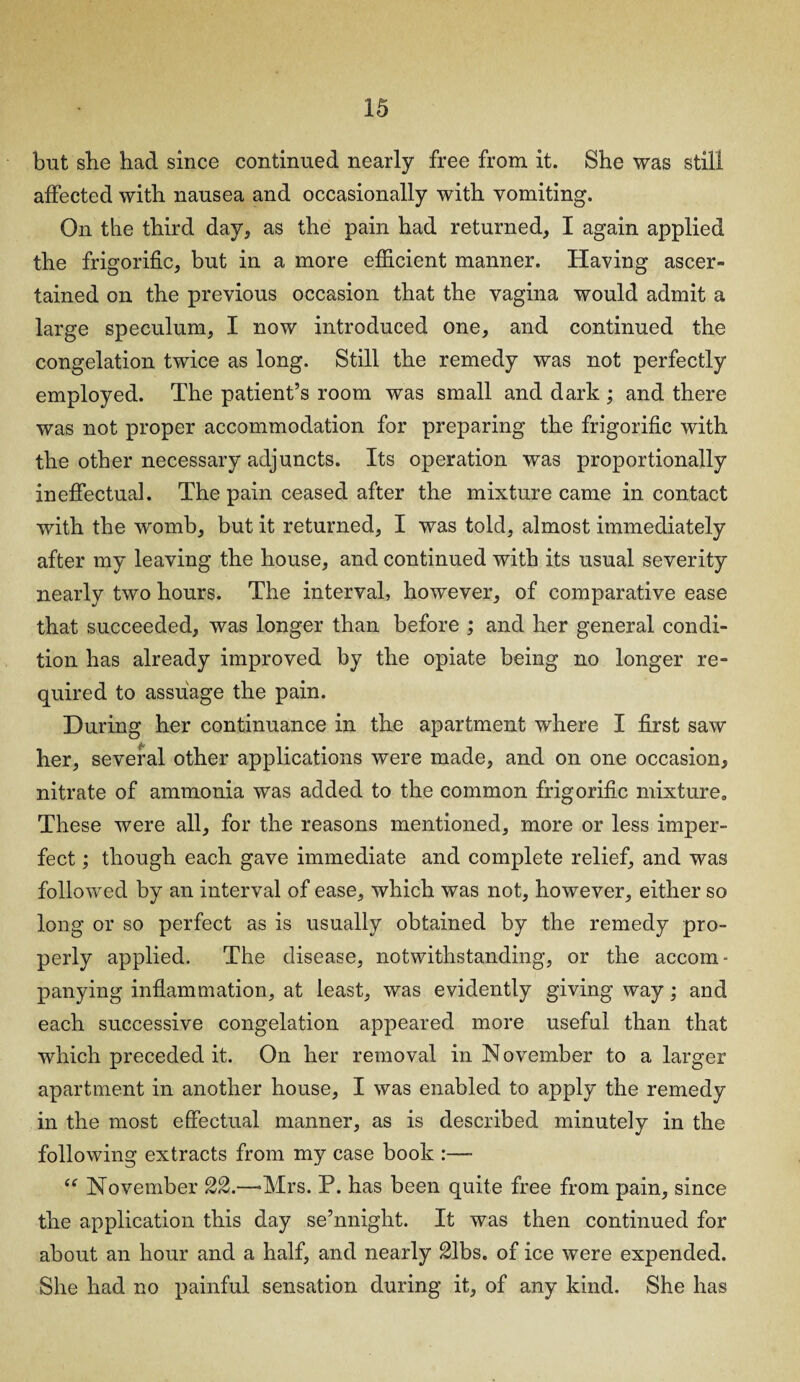 but she had since continued nearly free from it. She was still affected with nausea and occasionally with vomiting. On the third day, as the pain had returned, I again applied the frigorific, but in a more efficient manner. Having ascer¬ tained on the previous occasion that the vagina would admit a large speculum, I now introduced one, and continued the congelation twice as long. Still the remedy was not perfectly employed. The patient’s room was small and dark ; and there was not proper accommodation for preparing the frigorific with the other necessary adjuncts. Its operation was proportionally ineffectual. The pain ceased after the mixture came in contact with the womb, but it returned, I was told, almost immediately after my leaving the house, and continued with its usual severity nearly two hours. The interval, however, of comparative ease that succeeded, was longer than before ; and her general condi¬ tion has already improved by the opiate being no longer re¬ quired to assuage the pain. During her continuance in the apartment where I first saw her, several other applications were made, and on one occasion, nitrate of ammonia was added to the common frigorific mixture0 These were all, for the reasons mentioned, more or less imper¬ fect ; though each gave immediate and complete relief, and was followed by an interval of ease, which was not, however, either so long or so perfect as is usually obtained by the remedy pro¬ perly applied. The disease, notwithstanding, or the accom- panying inflammation, at least, was evidently giving way; and each successive congelation appeared more useful than that which preceded it. On her removal in N ovember to a larger apartment in another house, I was enabled to apply the remedy in the most effectual manner, as is described minutely in the following extracts from my case book :—- “ November 22.—Mrs. P. has been quite free from pain, since the application this day se’nnight. It was then continued for about an hour and a half, and nearly Slbs. of ice were expended. She had no painful sensation during it, of any kind. She has