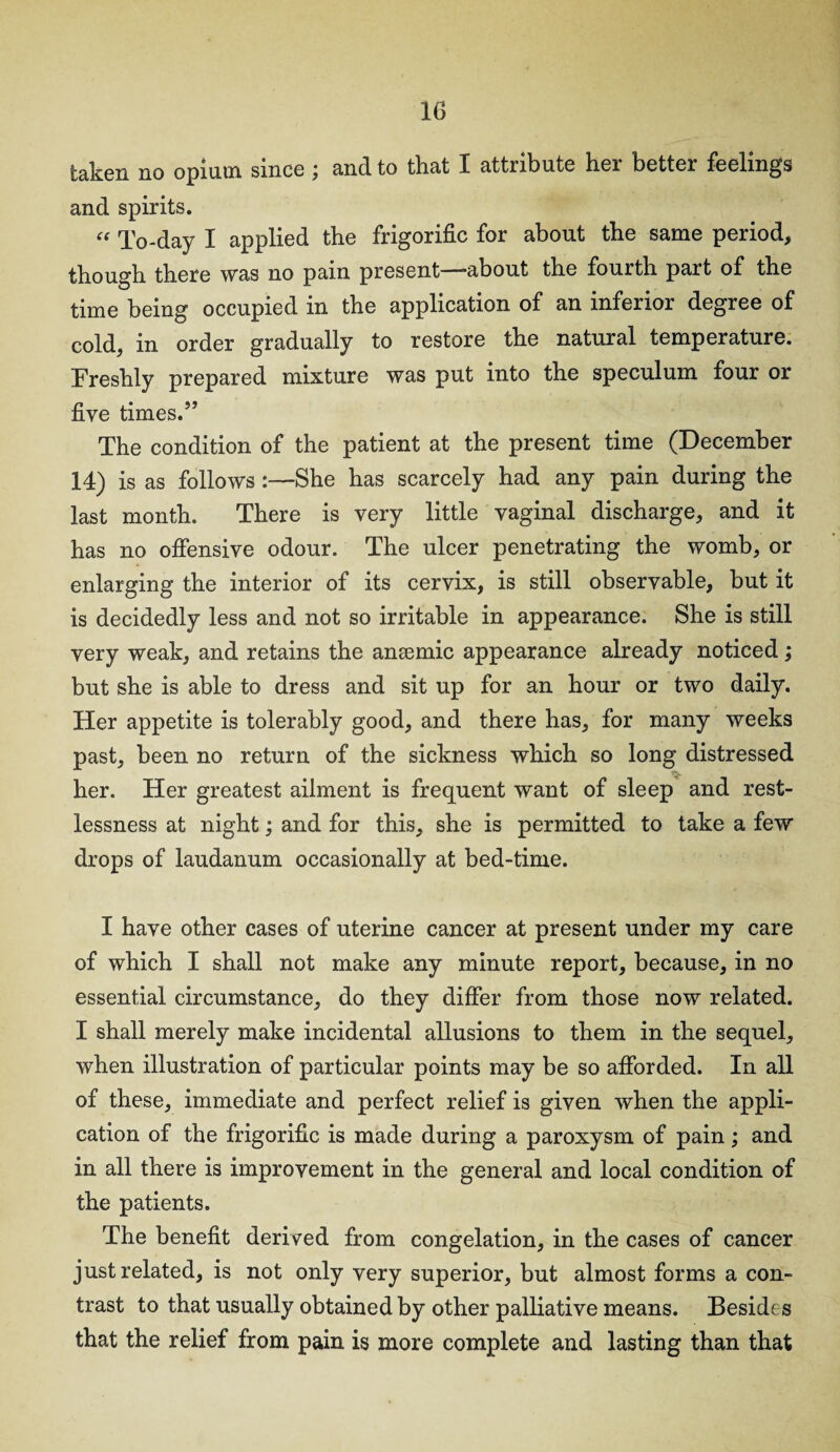 taken no opium since; and to that I attribute her better feelings and spirits. “ To-day I applied the frigorific for about the same period, though there was no pain present—about the fourth part of the time being occupied in the application of an inferior degree of cold, in order gradually to restore the natural temperature. Freshly prepared mixture was put into the speculum four or five times.” The condition of the patient at the present time (December 14) is as follows :—She has scarcely had any pain during the last month. There is very little vaginal discharge, and it has no offensive odour. The ulcer penetrating the womb, or enlarging the interior of its cervix, is still observable, but it is decidedly less and not so irritable in appearance. She is still very weak, and retains the anaemic appearance already noticed; but she is able to dress and sit up for an hour or two daily. Her appetite is tolerably good, and there has, for many weeks past, been no return of the sickness which so long distressed her. Her greatest ailment is frequent want of sleep and rest¬ lessness at night; and for this, she is permitted to take a few drops of laudanum occasionally at bed-time. I have other cases of uterine cancer at present under my care of which I shall not make any minute report, because, in no essential circumstance, do they differ from those now related. I shall merely make incidental allusions to them in the sequel, when illustration of particular points may be so afforded. In all of these, immediate and perfect relief is given when the appli¬ cation of the frigorific is made during a paroxysm of pain; and in all there is improvement in the general and local condition of the patients. The benefit derived from congelation, in the cases of cancer just related, is not only very superior, but almost forms a con¬ trast to that usually obtained by other palliative means. Beside s that the relief from pain is more complete and lasting than that