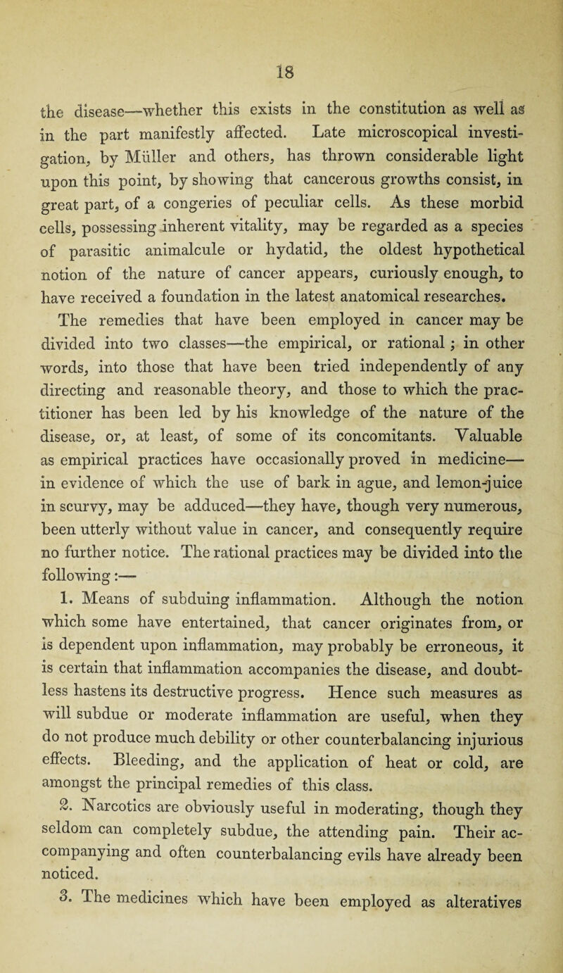 in the part manifestly affected. Late microscopical investi¬ gation, by Muller and others, has thrown considerable light upon this point, by showing that cancerous growths consist, in great part, of a congeries of peculiar cells. As these morbid cells, possessing inherent vitality, may be regarded as a species of parasitic animalcule or hydatid, the oldest hypothetical notion of the nature of cancer appears, curiously enough, to have received a foundation in the latest anatomical researches. The remedies that have been employed in cancer may be divided into two classes-—the empirical, or rational; in other words, into those that have been tried independently of any directing and reasonable theory, and those to which the prac¬ titioner has been led by his knowledge of the nature of the disease, or, at least, of some of its concomitants. Valuable as empirical practices have occasionally proved in medicine— in evidence of which the use of bark in ague, and lemon-juice in scurvy, may be adduced—they have, though very numerous, been utterly without value in cancer, and consequently require no further notice. The rational practices may be divided into the following:— 1. Means of subduing inflammation. Although the notion which some have entertained, that cancer originates from, or is dependent upon inflammation, may probably be erroneous, it is certain that inflammation accompanies the disease, and doubt¬ less hastens its destructive progress. Hence such measures as will subdue or moderate inflammation are useful, when they do not produce much debility or other counterbalancing injurious effects. Bleeding, and the application of heat or cold, are amongst the principal remedies of this class. 2. Xarcotics are obviously useful in moderating, though they seldom can completely subdue, the attending pain. Their ac¬ companying and often counterbalancing evils have already been noticed. 3. The medicines which have been employed as alteratives