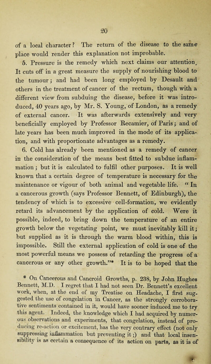 %Q <*» of a local character? The return of the disease to the same place would render this explanation not improbable. 5. Pressure is the remedy which next claims our attention.. It cuts off in a great measure the supply of nourishing blood to the tumour; and had been long employed by Desault and others in the treatment of cancer of the rectum, though with a different view from subduing the disease, before it was intro¬ duced, 40 years ago, by Mr. S. Young, of London, as a remedy of external cancer. It was afterwards extensively and very beneficially employed by Professor Recamier, of Paris; and of late years has been much improved in the mode of its applica¬ tion, and with proportionate advantages as a remedy. 6. Cold has already been mentioned as a remedy of cancer in the consideration of the means best fitted to subdue inflam¬ mation ; but it is calculated to fulfil other purposes. It is well known that a certain degree of temperature is necessary for the maintenance or vigour of both animal and vegetable life. “ In a cancerous growth (says Professor Bennett, of Edinburgh), the tendency of which is to excessive cell-formation, we evidently retard its advancement by the application of cold. Were it possible, indeed, to bring down the temperature of an entire growth below the vegetating point, we must inevitably kill it; but supplied as it is through the warm blood within, this is impossible. Still the external application of cold is one of the most powerful means we possess of retarding the progress of a cancerous or any other growth.”* It is to be hoped that the # On Cancerous and Cancroid Growths, p. 238, by John Hughes Bennett, M.D. I regret that I had not seen Dr. Bennett’s excellent work, when, at the end of my Treatise on Headache, I first sug¬ gested the use of congelation in Cancer, as the strongly corrobora¬ tive sentiments contained in it, would have sooner induced me to try this agent. Indeed, the knowledge which I had acquired by numer¬ ous observations and experiments, that congelation, instead of pro¬ ducing re-action or excitement, has the very contrary effect (not only suppressing inflammation but preventing it;) and that local insen¬ sibility is as certain a consequence of its action on parts, as it is of *