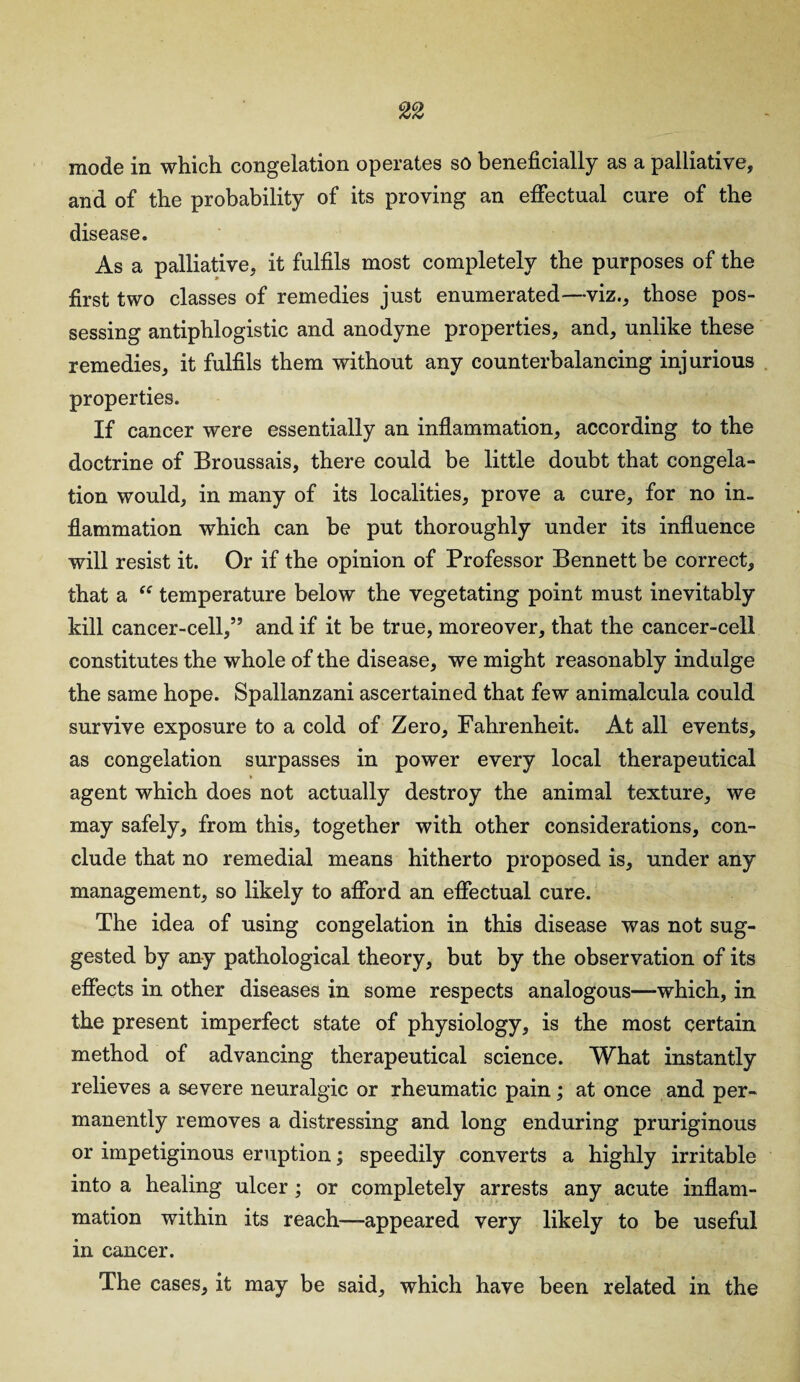 mode in which, congelation operates so beneficially as a palliative, and of the probability of its proving an effectual cure of the disease. As a palliative, it fulfils most completely the purposes of the first two classes of remedies just enumerated—viz., those pos¬ sessing antiphlogistic and anodyne properties, and, unlike these remedies, it fulfils them without any counterbalancing injurious properties. If cancer were essentially an inflammation, according to the doctrine of Broussais, there could be little doubt that congela¬ tion would, in many of its localities, prove a cure, for no in¬ flammation which can be put thoroughly under its influence will resist it. Or if the opinion of Professor Bennett be correct, that a “ temperature below the vegetating point must inevitably kill cancer-cell,” and if it be true, moreover, that the cancer-cell constitutes the whole of the disease, we might reasonably indulge the same hope. Spallanzani ascertained that few animalcula could survive exposure to a cold of Zero, Fahrenheit. At all events, as congelation surpasses in power every local therapeutical agent which does not actually destroy the animal texture, we may safely, from this, together with other considerations, con¬ clude that no remedial means hitherto proposed is, under any management, so likely to afford an effectual cure. The idea of using congelation in this disease was not sug¬ gested by any pathological theory, but by the observation of its effects in other diseases in some respects analogous—which, in the present imperfect state of physiology, is the most certain method of advancing therapeutical science. What instantly relieves a severe neuralgic or rheumatic pain; at once and per¬ manently removes a distressing and long enduring pruriginous or impetiginous eruption; speedily converts a highly irritable into a healing ulcer ; or completely arrests any acute inflam¬ mation within its reach—appeared very likely to be useful in cancer. The cases, it may be said, which have been related in the