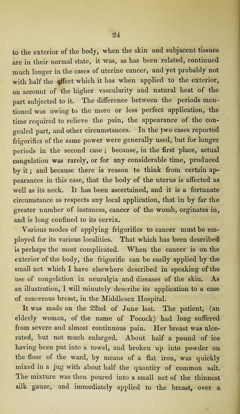 to the exterior of the body, when the skin and subjacent tissues are in their normal state, it was, as has been related, continued much longer in the cases of uterine cancer, and yet probably not with half the effect which it has when applied to the exterior, on account of the higher vascularity and natural heat of the part subjected to it. The difference between the periods men¬ tioned was owing to the more or less perfect application, the time required to relieve the pain, the appearance of the con¬ gealed part, and other circumstances. In the two cases reported frigorifics of the same power were generally used, but for longer periods in the second case ; because, in the first place, actual congelation was rarely, or for any considerable time, produced by it; and because there is reason to think from certain ap¬ pearances in this case, that the body of the uterus is affected as well as its neck. It has been ascertained, and it is a fortunate circumstance as respects any local application, that in by far the greater number of instances, cancer of the womb, orginates in, and is long confined to its cervix. Various modes of applying frigorifics to cancer must be em¬ ployed for its various localities. That which has been described is perhaps the most complicated. When the cancer is on the exterior of the body, the frigorific can be easily applied by the small net which I have elsewhere described in speaking of the use of congelation in neuralgia and diseases of the skin. As an illustration, I will minutely describe its application to a case of cancerous breast, in the Middlesex Hospital. It was made on the 22nd of June last. The patient, (an elderly woman, of the name of Pocock) had long suffered from severe and almost continuous pain. Her breast was ulce¬ rated, but not much enlarged. About half a pound of ice having been put into a towel, and broken up into powder on the floor of the ward, by means of a flat iron,, was quickly mixed in a jug with about half the quantity of common salt* The mixture was then poured into a small net of the thinnest silk gauze, and immediately applied to the breast, over a