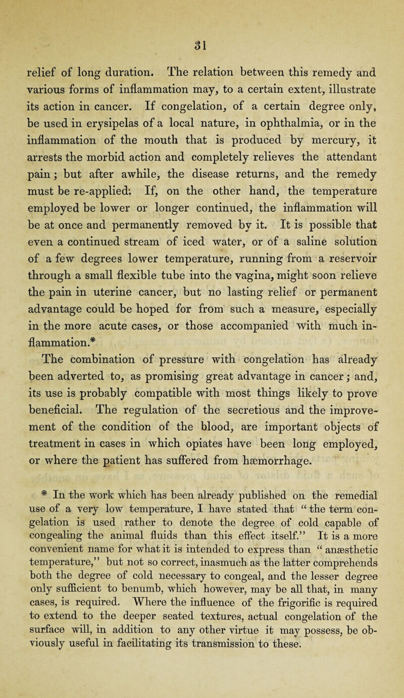 relief of long duration. The relation between this remedy and various forms of inflammation may, to a certain extent, illustrate its action in cancer. If congelation, of a certain degree only, be used in erysipelas of a local nature, in ophthalmia, or in the inflammation of the mouth that is produced by mercury, it arrests the morbid action and completely relieves the attendant pain; but after awhile, the disease returns, and the remedy must be re-applied; If, on the other hand, the temperature employed be lower or longer continued, the inflammation will be at once and permanently removed by it. It is possible that even a continued stream of iced water, or of a saline solution of a few degrees lower temperature, running from a reservoir through a small flexible tube into the vagina, might soon relieve the pain in uterine cancer, but no lasting relief or permanent advantage could be hoped for from such a measure, especially in the more acute cases, or those accompanied with much in¬ flammation.* The combination of pressure with congelation has already been adverted to, as promising great advantage in cancer; and, its use is probably compatible with most things likely to prove beneficial. The regulation of the secretious and the improve¬ ment of the condition of the blood, are important objects of treatment in cases in which opiates have been long employed, or where the patient has suffered from haemorrhage. * In the work which has been already published on the remedial use of a very low temperature, I have stated that “ the term con¬ gelation is used rather to denote the degree of cold capable of congealing the animal fluids than this effect itself.” It is a more convenient name for what it is intended to express than “ anaesthetic temperature,” but not so correct, inasmuch as the latter comprehends both the degree of cold necessary to congeal, and the lesser degree only sufficient to benumb, which however, may be all that, in many cases, is required. Where the influence of the frigorific is required to extend to the deeper seated textures, actual congelation of the surface will, in addition to any other virtue it may possess, be ob¬ viously useful in facilitating its transmission to these.