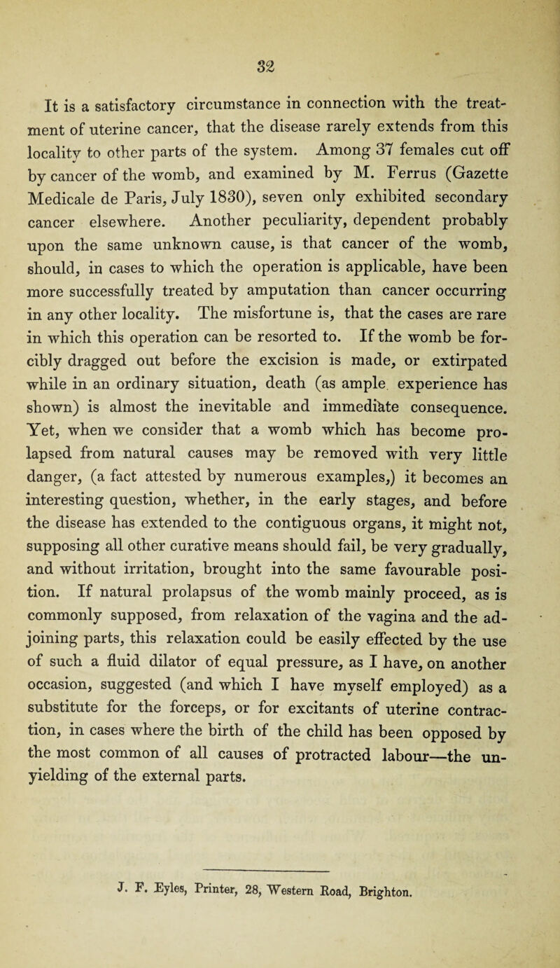 82 It is a satisfactory circumstance in connection with the treat- ment of uterine cancer, that the disease rarely extends from this locality to other parts of the system. Among 37 females cut off by cancer of the womb, and examined by M. Ferrus (Gazette Medicale de Paris, July 1830), seven only exhibited secondary cancer elsewhere. Another peculiarity, dependent probably upon the same unknown cause, is that cancer of the womb, should, in cases to which the operation is applicable, have been more successfully treated by amputation than cancer occurring in any other locality. The misfortune is, that the cases are rare in which this operation can be resorted to. If the womb be for¬ cibly dragged out before the excision is made, or extirpated while in an ordinary situation, death (as ample experience has shown) is almost the inevitable and immediate consequence. Yet, when we consider that a womb which has become pro¬ lapsed from natural causes may be removed with very little danger, (a fact attested by numerous examples,) it becomes an interesting question, whether, in the early stages, and before the disease has extended to the contiguous organs, it might not, supposing all other curative means should fail, be very gradually, and without irritation, brought into the same favourable posi¬ tion. If natural prolapsus of the womb mainly proceed, as is commonly supposed, from relaxation of the vagina and the ad¬ joining parts, this relaxation could be easily effected by the use of such a fluid dilator of equal pressure, as I have, on another occasion, suggested (and which I have myself employed) as a substitute for the forceps, or for excitants of uterine contrac¬ tion, in cases where the birth of the child has been opposed by the most common of all causes of protracted labour—the un¬ yielding of the external parts. J. F. Eyles, Printer, 28, Western Road, Brighton.