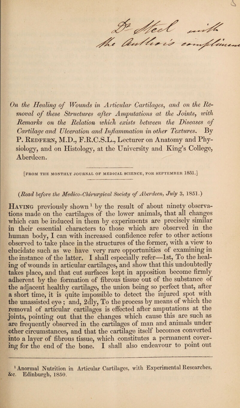 0/i the Healing of Wounds in Articular Cartilages, and on the lie- moral of these Structures after Amputations at the Joints, witfA Remarks on the Relation which exists between the Diseases of Cartilage and Ulceration and Inflammation in other Textures. By P. Redfern, M.D., F.R.C.S.L., Lecturer on Anatomy and Phy¬ siology, and on Histology, at the University and King’s College, Aberdeen. [FROM THE MONTHLY JOURNAL OF MEDICAL SCIENCE, FOR SEPTEMBER 1851.] {Read before the Medico-Chirurgical Society of Aberdeen, July 3, 1851.) Haying previously shown 1 by the result of about ninety observa¬ tions made on the cartilages of the lower animals, that all changes which can be induced in them by experiments are precisely similar in their essential characters to those which are observed in the human body, I can with increased confidence refer to other actions observed to take place in the structures of the former, with a view to elucidate such as we have very rare opportunities of examining in the instance of the latter. I shall especially refer—1st, To the heal¬ ing of wounds in articular cartilages, and show that this undoubtedly takes place, and that cut surfaces kept in apposition become firmly adherent by the formation of fibrous tissue out of the substance of the adjacent healthy cartilage, the union being so perfect that, after a short time, it is quite impossible to detect the injured spot with the unassisted eye ; and, 2dly, To the process by means of which the removal of articular cartilages is effected after amputations at the joints, pointing out that the changes which cause this are such as are frequently observed in the cartilages of man and animals under other circumstances, and that the cartilage itself becomes converted into a layer of fibrous tissue, which constitutes a permanent cover¬ ing for the end of the bone. I shall also endeavour to point out 1 Anormal Nutrition in Articular Cartilages, witli Experimental Researches, &c. Edinburgh, 1850.