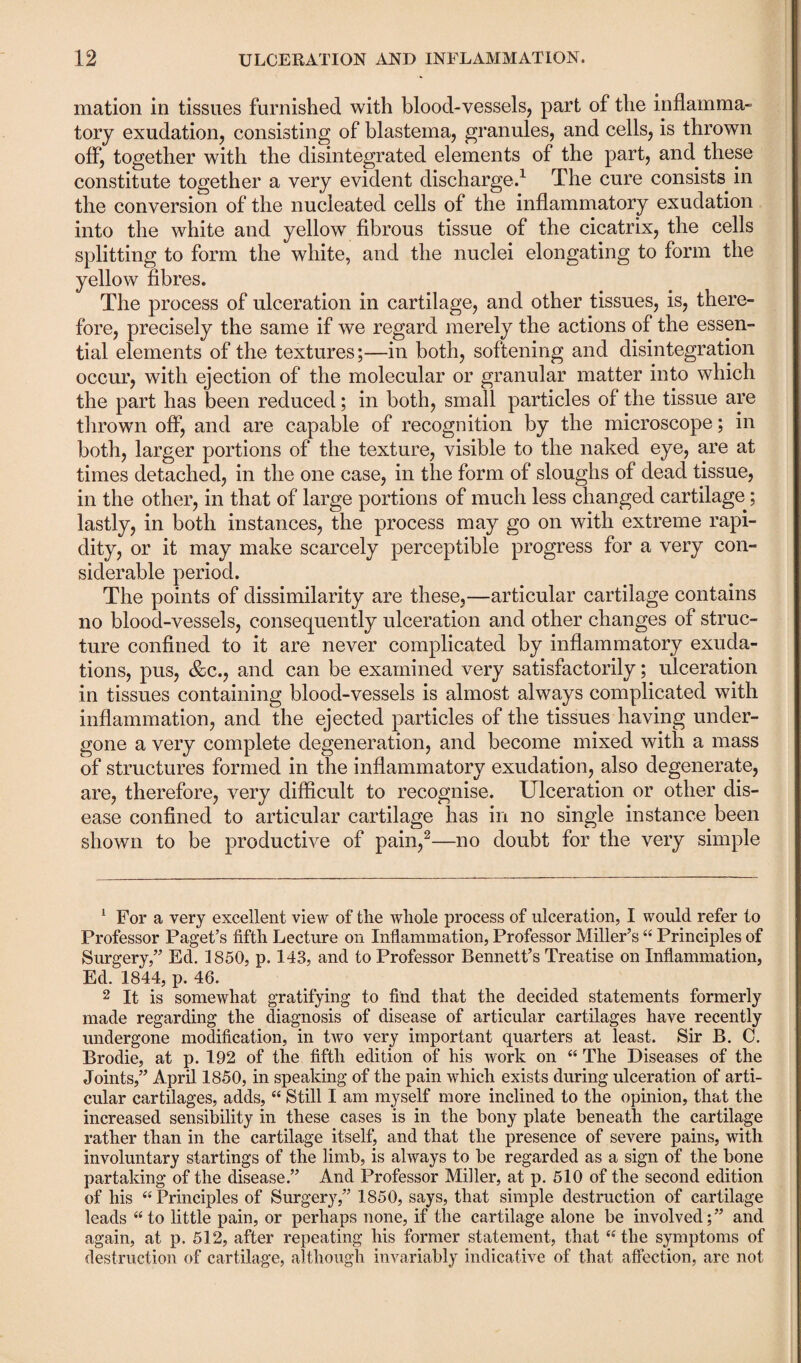 mation in tissues furnished with blood-vessels, part of the inflamma¬ tory exudation, consisting of blastema, granules, and cells, is thrown off, together with the disintegrated elements of the part, and these constitute together a very evident discharge.1 The cure consists in the conversion of the nucleated cells of the inflammatory exudation into the white and yellow fibrous tissue of the cicatrix, the cells splitting to form the white, and the nuclei elongating to form the yellow fibres. The process of ulceration in cartilage, and other tissues, is, there¬ fore, precisely the same if we regard merely the actions of the essen¬ tial elements of the textures;—in both, softening and disintegration occur, with ejection of the molecular or granular matter into which the part has been reduced; in both, small particles of the tissue are thrown off, and are capable of recognition by the microscope; in both, larger portions of the texture, visible to the naked eye, are at times detached, in the one case, in the form of sloughs of dead tissue, in the other, in that of large portions of much less changed cartilage; lastly, in both instances, the process may go on with extreme rapi¬ dity, or it may make scarcely perceptible progress for a very con¬ siderable period. The points of dissimilarity are these,—articular cartilage contains no blood-vessels, consequently ulceration and other changes of struc¬ ture confined to it are never complicated by inflammatory exuda¬ tions, pus, &c., and can be examined very satisfactorily; ulceration in tissues containing blood-vessels is almost always complicated with inflammation, and the ejected particles of the tissues having under¬ gone a very complete degeneration, and become mixed with a mass of structures formed in the inflammatory exudation, also degenerate, are, therefore, very difficult to recognise. Ulceration or other dis¬ ease confined to articular cartilage has in no single instance been shown to be productive of pain,2—no doubt for the very simple 1 For a very excellent view of the whole process of ulceration, I would refer to Professor Paget’s fifth Lecture on Inflammation, Professor Miller’s “ Principles of Surgery,” Ed. 1850, p. 143, and to Professor Bennett’s Treatise on Inflammation, Ed. 1844, p. 46. 2 It is somewhat gratifying to find that the decided statements formerly made regarding the diagnosis of disease of articular cartilages have recently undergone modification, in two very important quarters at least. Sir B. C. Brodie, at p. 192 of the fifth edition of his work on “ The Diseases of the Joints,” April 1850, in speaking of the pain which exists during ulceration of arti¬ cular cartilages, adds, “ Still I am myself more inclined to the opinion, that the increased sensibility in these cases is in the bony plate beneath the cartilage rather than in the cartilage itself, and that the presence of severe pains, with involuntary startings of the limb, is always to be regarded as a sign of the bone partaking of the disease.” And Professor Miller, at p. 510 of the second edition of his “Principles of Surgery,” 1850, says, that simple destruction of cartilage leads “ to little pain, or perhaps none, if the cartilage alone be involved; ” and again, at p. 512, after repeating his former statement, that “ the symptoms of destruction of cartilage, although invariably indicative of that affection, are not
