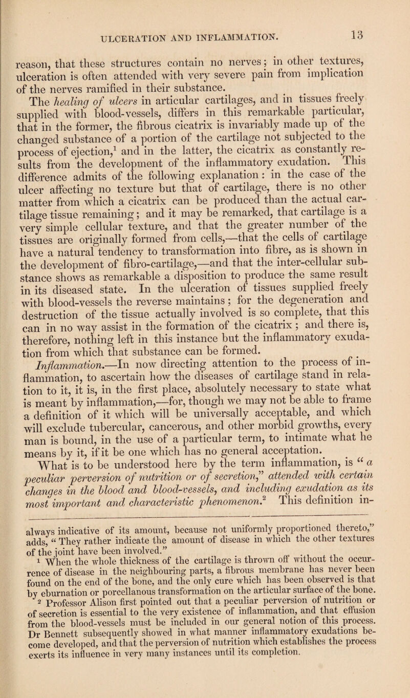 reason, that these structures contain no nerves; in other textures, ulceration is often attended with very severe pain from implication of the nerves ramified in their substance. The healing of ulcers in articular cartilages, and in tissues freely supplied with blood-vessels, differs in this remarkable particular, that in the former, the fibrous cicatrix is invariably made up of the changed substance of a portion of the cartilage not subjected to the process of ejection,* 1 and in the latter, the cicatrix as constantly re¬ sults from the development of the inflammatory exudation. This difference admits of the following explanation: in the case of the ulcer affecting no texture but that of cartilage, there is no other matter from which a cicatrix can be produced than the actual car¬ tilage tissue remaining; and it may be remarked, that cartilage is a very simple cellular texture, and that the greater number of the tissues are originally formed from cells,—that the cells of cartilage have a natural tendency to transformation into fibre, as is shown in the development of fibro-cartilage,—and that the inter-cellular sub¬ stance shows as remarkable a disposition to produce the same result in its diseased state. In the ulceration of tissues supplied freely with blood-vessels the reverse maintains ; for the degeneration and destruction of the tissue actually involved is so complete, that this can in no way assist in the formation of the cicatrix; and there is, therefore, nothing left in this instance but the inflammatory exuda¬ tion from which that substance can be formed. Inflammation.—In now directing attention to the process of in¬ flammation, to ascertain how the diseases of cartilage stand in i ela¬ tion to it, it is, in the first place, absolutely necessary to state what is meant by inflammation,—for, though we may not be able to frame a definition of it which will be universally acceptable, and which will exclude tubercular, cancerous, and other morbid growths, every man is bound, in the use of a particular term, to intimate what he means by it, if it be one which has no general acceptation.. What is to be understood here by the term inflammation, is “a peculiar perversion of nutrition or of secretionf attended with certain changes in the blood and blood-vessels, and including exudation as its most important and characteristic phenomenon.2 This definition in- always indicative of its amount, because not uniformly proportioned thereto,” adds, “ They rather indicate the amount of disease in which the other textures of the joint have been involved.” 1 When the whole thickness of the cartilage is thrown off without the occur¬ rence of disease in the neighbouring parts, a fibious membrane has never been found on the end of the bone, and the only cure which has been observed is that by eburnation or porcellanous transformation on the articular surface of the bone. 2 Professor Alison first pointed out that a peculiar perversion of nutrition or of secretion is essential to the very existence of inflammation, and that effusion from the blood-vessels must be included in our general notion of this process. Dr Bennett subsequently showed in what manner inflammatory exudations be¬ come developed, and that the perversion of nutrition which establishes the process exerts its influence in very many instances until its completion.