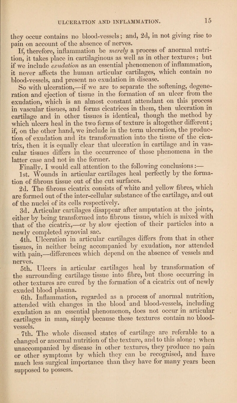 they occur contains no blood-vessels; and, 2d, in not giving rise to pain on account of the absence of nerves. If, therefore, inflammation be merely a process of anormal nutri¬ tion, it takes place in cartilaginous as well as in other textures; but if we include exudation as an essential phenomenon of inflammation, it never affects the human articular cartilages, which contain no blood-vessels, and present no exudation in disease. So with ulceration,—if we are to separate the softening, degene¬ ration and ejection of tissue in the formation of an ulcer from the exudation, which is an almost constant attendant on this process in vascular tissues, and forms cicatrices in them, then ulceration in cartilage and in other tissues is identical, though the method by which ulcers heal in the two forms of texture is altogether different; if, on the other hand, we include in the term ulceration, the produc¬ tion of exudation and its transformation into the tissue of the cica¬ trix, then it is equally clear that ulceration in cartilage and in vas¬ cular tissues differs in the occurrence of those phenomena in the latter case and not in the former. Finally, I would call attention to the following conclusions:— 1st. Wounds in articular cartilages heal perfectly by the forma¬ tion of fibrous tissue out of the cut surfaces. 2d. The fibrous cicatrix consists of white and yellow fibres, which are formed out of the inter-cellular substance of the cartilage, and out of the nuclei of its cells respectively. 3d. Articular cartilages disappear after amputation at the joints, either by being transformed into fibrous tissue, which is mixed with that of the cicatrix,—or by slow ejection of their particles into a newly completed synovial sac. 4th. Ulceration in articular cartilages differs from that in other tissues, in neither being accompanied by exudation, nor attended with pain,—differences which depend on the absence of vessels and nerves. 5th. Ulcers in articular cartilages heal by transformation of the surrounding cartilage tissue into fibre, but those occurring in other textures are cured by the formation of a cicatrix out of newly exuded blood plasma. 6th. Inflammation, regarded as a process of anormal nutrition, attended with changes in the blood and blood-vessels, including exudation as an essential phenomenon, does not occur in articular cartilages in man, simply because these textures contain no blood¬ vessels. 7th. The whole diseased states of cartilage are referable to a changed or anormal nutrition of the texture, and to this alone; when unaccompanied by disease in other textures, they produce no pain or other symptoms by which they can be recognised, and have much less surgical importance than they have for many years been supposed to possess.