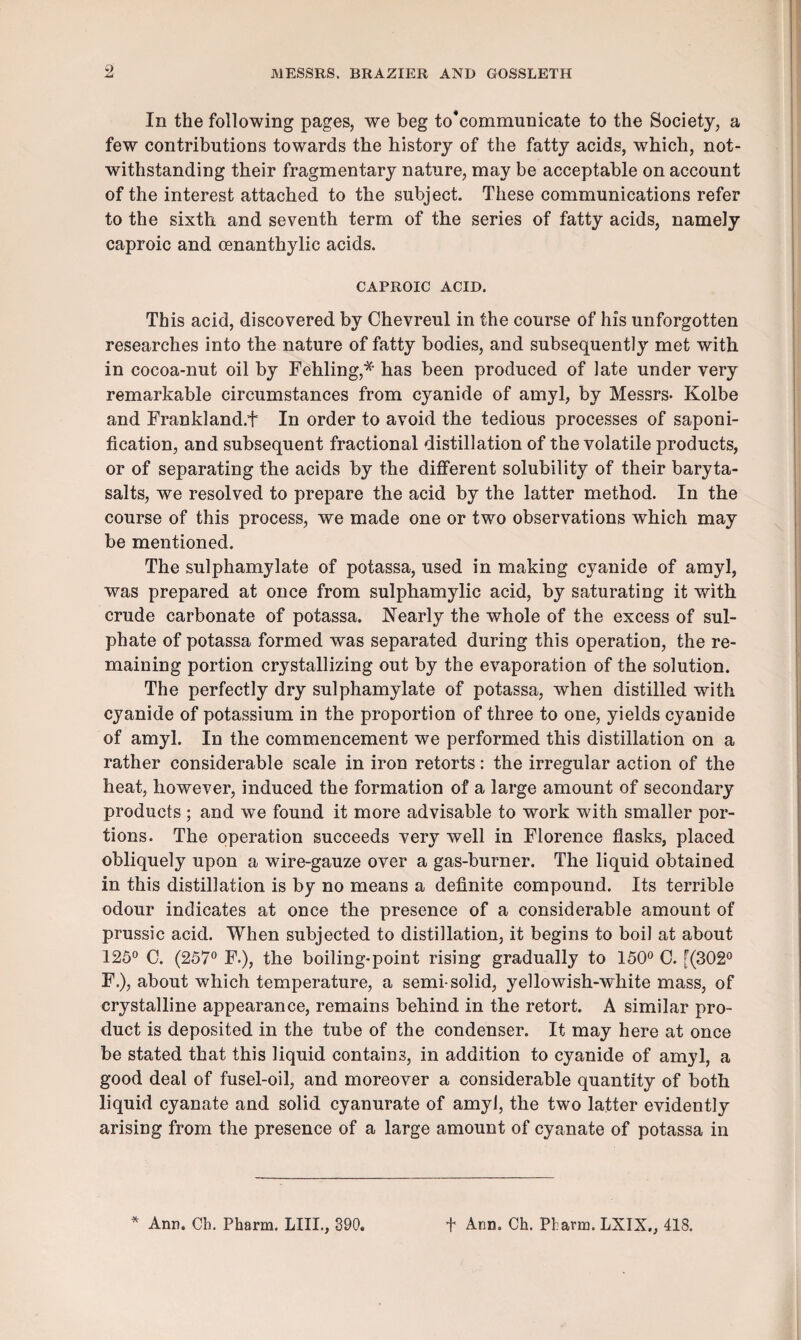 9 In the following pages, we beg to’communicate to the Society, a few contributions towards the history of the fatty acids, which, not¬ withstanding their fragmentary nature, may be acceptable on account of the interest attached to the subject. These communications refer to the sixth and seventh term of the series of fatty acids, namely caproic and cenanthylic acids. CAPROIC ACID. This acid, discovered by Chevreul in the course of his unforgotten researches into the nature of fatty bodies, and subsequently met with in cocoa-nut oil by Fehling,* has been produced of late under very remarkable circumstances from cyanide of amyl, by Messrs- Kolbe and Frankland.t In order to avoid the tedious processes of saponi¬ fication, and subsequent fractional distillation of the volatile products, or of separating the acids by the different solubility of their baryta- salts, we resolved to prepare the acid by the latter method. In the course of this process, we made one or two observations which may be mentioned. The sulphamylate of potassa, used in making cyanide of amyl, was prepared at once from sulphamylic acid, by saturating it with crude carbonate of potassa. Nearly the whole of the excess of sul¬ phate of potassa formed was separated during this operation, the re¬ maining portion crystallizing out by the evaporation of the solution. The perfectly dry sulphamylate of potassa, when distilled with cyanide of potassium in the proportion of three to one, yields cyanide of amyl. In the commencement we performed this distillation on a rather considerable scale in iron retorts: the irregular action of the heat, however, induced the formation of a large amount of secondary products ; and we found it more advisable to work with smaller por¬ tions. The operation succeeds very well in Florence flasks, placed obliquely upon a wire-gauze over a gas-burner. The liquid obtained in this distillation is by no means a definite compound. Its terrible odour indicates at once the presence of a considerable amount of prussic acid. When subjected to distillation, it begins to boil at about 125° C. (257° F.), the boiling-point rising gradually to 150° C. [(302° F.), about which temperature, a semi-solid, yellowish-white mass, of crystalline appearance, remains behind in the retort. A similar pro¬ duct is deposited in the tube of the condenser. It may here at once be stated that this liquid contains, in addition to cyanide of amyl, a good deal of fusel-oil, and moreover a considerable quantity of both liquid cyanate and solid cyanurate of amyl, the two latter evidently arising from the presence of a large amount of cyanate of potassa in