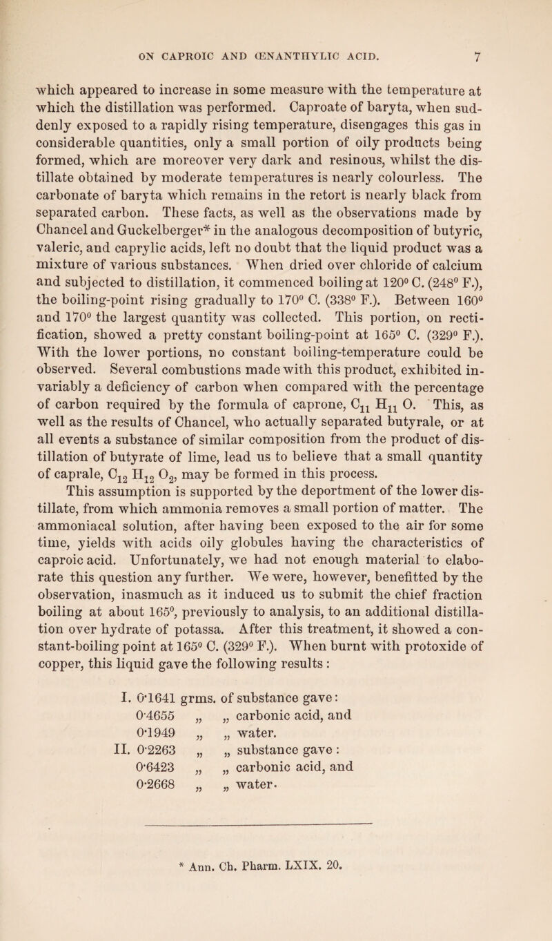 which appeared to increase in some measure with the temperature at which the distillation was performed. Caproate of baryta, when sud¬ denly exposed to a rapidly rising temperature, disengages this gas in considerable quantities, only a small portion of oily products being formed, which are moreover very dark and resinous, whilst the dis¬ tillate obtained by moderate temperatures is nearly colourless. The carbonate of baryta which remains in the retort is nearly black from separated carbon. These facts, as well as the observations made by Chancel and Guckelberger* in the analogous decomposition of butyric, valeric, and caprylic acids, left no doubt that the liquid product was a mixture of various substances. When dried over chloride of calcium and subjected to distillation, it commenced boiling at 120° C. (248° F.), the boiling-point rising gradually to 170° C. (338° F.). Between 160° and 170° the largest quantity was collected. This portion, on recti¬ fication, showed a pretty constant boiling-point at 165° C. (329° F.). With the lower portions, no constant boiling-temperature could be observed. Several combustions made with this product, exhibited in¬ variably a deficiency of carbon when compared with the percentage of carbon required by the formula of caprone, Cn Hn 0. This, as well as the results of Chancel, who actually separated butyrale, or at all events a substance of similar composition from the product of dis¬ tillation of butyrate of lime, lead us to believe that a small quantity of caprale, C12 tl12 02, may be formed in this process. This assumption is supported by the deportment of the lower dis¬ tillate, from which ammonia removes a small portion of matter. The ammoniacal solution, after having been exposed to the air for some time, yields with acids oily globules having the characteristics of caproicacid. Unfortunately, we had not enough material to elabo¬ rate this question any further. We were, however, benefitted by the observation, inasmuch as it induced us to submit the chief fraction boiling at about 165°, previously to analysis, to an additional distilla¬ tion over hydrate of potassa. After this treatment, it showed a con¬ stant-boiling point at 165° C. (329° F.). When burnt with protoxide of copper, this liquid gave the following results : I. II. 0*1641 grms. of substance gave: 04655 0*1949 0-2263 0-6423 0-2668 » „ carbonic acid, and „ water. „ substance gave : „ carbonic acid, and „ water.