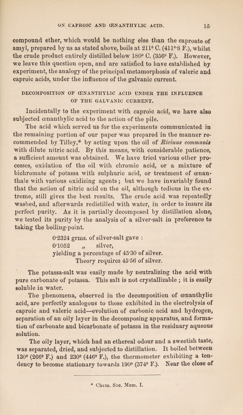 compound ether, which would be nothing else than the caproate of amyl, prepared by us as stated above, boils at 211° C. (411°*8 F.), whilst the crude product entirely distilled below 180° C. (356° F.). However, we leave this question open, and are satisfied to have established by experiment, the analogy of the principal metamorphosis of valeric and caproic acids, under the influence of the galvanic current. DECOMPOSITION OF CENANTHYLIC ACID UNDER THE INFLUENCE OF THE GALVANIC CURRENT. Incidentally to the experiment with caproic acid, we have also subjected cenanthylic acid to the action of the pile. The acid which served us for the experiments communicated in the remaining portion of our paper was prepared in the manner re¬ commended by Tilley,* by acting upon the oil of Ricinus communis with dilute nitric acid. By this means, with considerable patience, a sufficient amount was obtained. We have tried various other pro¬ cesses, oxidation of the oil with chromic acid, or a mixture of bichromate of potassa with sulphuric acid, or treatment of cenan* thale with various oxidizing agents ; but we have invariably found that the action of nitric acid on the oil, although tedious in the ex¬ treme, still gives the best results. The crude acid was repeatedly washed, and afterwards redistilled with water, in order to insure its perfect purity. As it is partially decomposed by distillation alone, we tested its purity by the analysis of a silver-salt in preference to taking the boiling-point. 0*2324 grins, of silver-salt gave : 0*1052 „ silver, yielding a percentage of 45*30 of silver. Theory requires 45*56 of silver. The potassa-salt was easily made by neutralizing the acid with pure carbonate of potassa. This salt is not crystallizable ; it is easily soluble in water. The phenomena, observed in the decomposition of cenanthylic acid, are perfectly analogous to those exhibited in the electrolysis of caproic and valeric acid—evolution of carbonic acid and hydrogen, separation of an oily layer in the decomposing apparatus, and forma¬ tion of carbonate and bicarbonate of potassa in the residuary aqueous solution. The oily layer, which had an ethereal odour and a sweetish taste, was separated, dried, and subjected to distillation. It boiled between 130° (266° F.) and 230° (446° F.), the thermometer exhibiting a ten¬ dency to become stationary towards 190° (374° F.). Near the close of Chena. Soc. Mem. I.