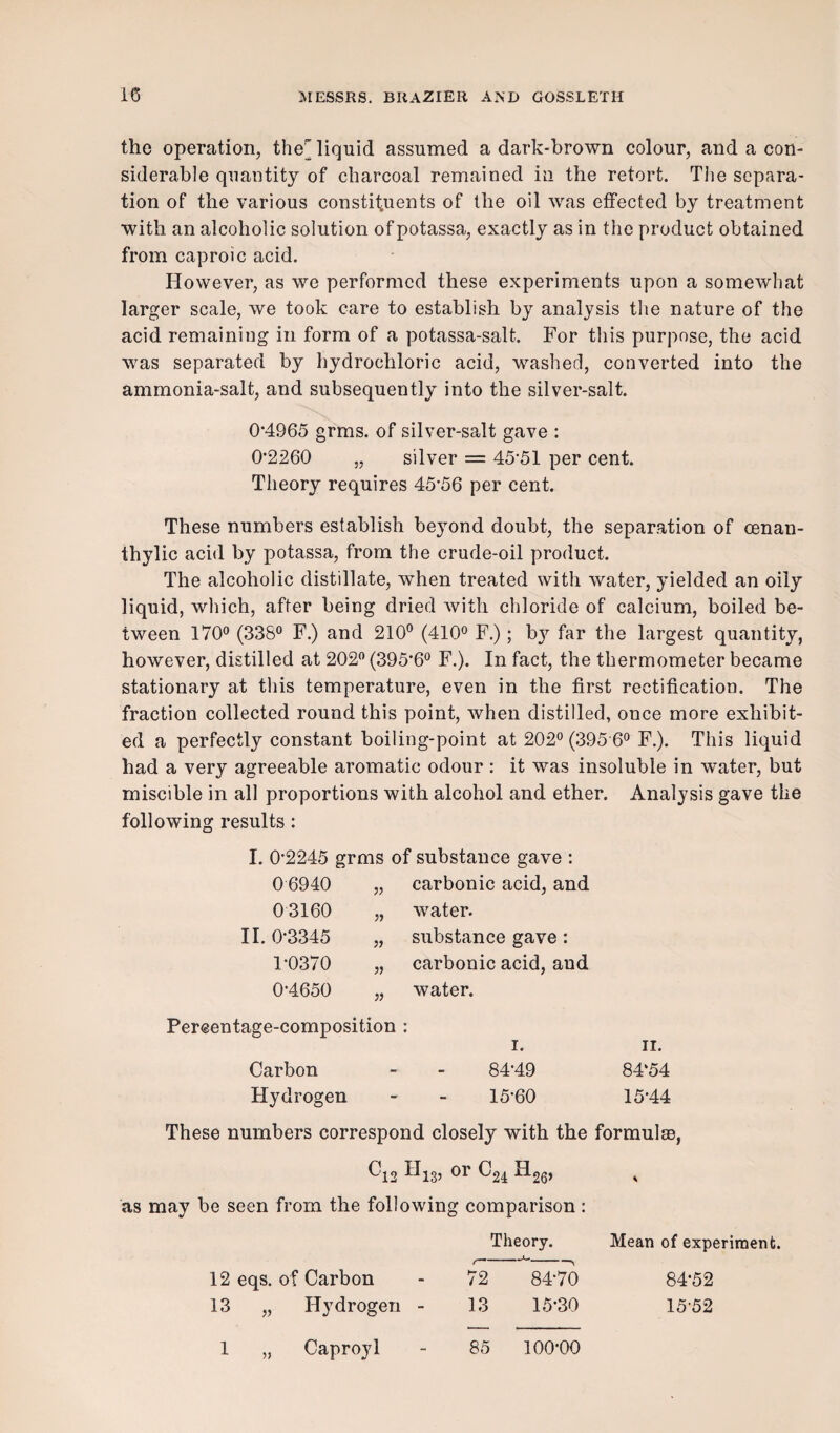 the operation, the liquid assumed a dark-brown colour, and a con¬ siderable quantity of charcoal remained in the retort. The separa¬ tion of the various constituents of the oil was effected by treatment with an alcoholic solution of potassa, exactly as in the product obtained from caproic acid. However, as we performed these experiments upon a somewhat larger scale, we took care to establish by analysis the nature of the acid remaining in form of a potassa-salt. For this purpose, the acid was separated by hydrochloric acid, washed, converted into the ammonia-salt, and subsequently into the silver-salt. 0*4965 grms. of silver-salt gave : 0*2260 „ silver = 45*51 per cent. Theory requires 45*56 per cent. These numbers establish beyond doubt, the separation of oenan- thylic acid by potassa, from the crude-oil product. The alcoholic distillate, when treated with water, yielded an oily liquid, which, after being dried with chloride of calcium, boiled be¬ tween 170° (338° F.) and 210° (410° F.); b}1* far the largest quantity, however, distilled at 202° (395*6° F.). In fact, the thermometer became stationary at this temperature, even in the first rectification. The fraction collected round this point, when distilled, once more exhibit¬ ed a perfectly constant boiling-point at 202° (395 6° F.). This liquid had a very agreeable aromatic odour: it was insoluble in water, but miscible in all proportions with alcohol and ether. Analysis gave the following results: I. 0*2245 grms of substance gave : 0 6940 „ carbonic acid, and 0 3160 „ water. II. 0*3345 „ substance gave : 1*0370 „ carbonic acid, aud 0*4650 „ water. Percentage-composition : i. n. Carbon Hydrogen 84*49 15*60 84‘54 15*44 These numbers correspond closely with the formula), ^12 ^13’ or ^24 ^26> as may be seen from the following comparison : Theory. Mean of experiment. 12 eqs. of Carbon - 72 84*70 84*52 13 „ Hydrogen - 13 15*30 15*52 1 Caproyl 85 100*00