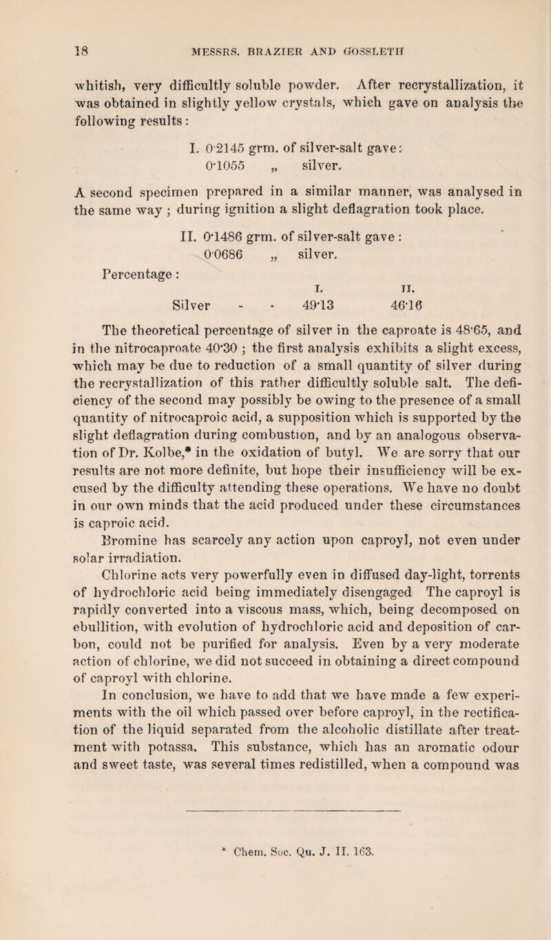 whitish, very difficultly soluble powder. After recrystallization, it was obtained in slightly yellow crystals, which gave on analysis the following results: I. 0 2145 grm. of silver-salt gave; O’1055 „ silver, A second specimen prepared in a similar manner, was analysed in the same way ; during ignition a slight deflagration took place. II. 0T486 grm. of silver-salt gave : 00686 „ silver. Percentage: i. II. Silver 49T3 46*16 The theoretical percentage of silver in the caproate is 48-65, and in the nitrocaproate 40'30 ; the first analysis exhibits a slight excess, which may be due to reduction of a small quantity of silver during the recrystallization of this rather difficultly soluble salt. The defi¬ ciency of the second may possibly be owing to the presence of a small quantity of nitrocaproic acid, a supposition which is supported by the slight deflagration during combustion, and by an analogous observa¬ tion of Dr. Kolbe,* in the oxidation of butyl. We are sorry that our results are not more definite, but hope their insufficiency will be ex¬ cused by the difficulty attending these operations. We have no doubt in our own minds that the acid produced under these circumstances is caproic acid. Dromine has scarcely any action upon caproyl, not even under solar irradiation. Chlorine acts very powerfully even in diffused day-light, torrents of hydrochloric acid being immediately disengaged The caproyl is rapidly converted into a viscous mass, which, being decomposed on ebullition, with evolution of hydrochloric acid and deposition of car¬ bon, could not be purified for analysis. Even by a very moderate action of chlorine, we did not succeed in obtaining a direct compound of caproyl with chlorine. In conclusion, we have to add that we have made a few experi¬ ments with the oil which passed over before caproyl, in the rectifica¬ tion of the liquid separated from the alcoholic distillate after treat¬ ment with potassa. This substance, which has an aromatic odour and sweet taste, was several times redistilled, when a compound was *