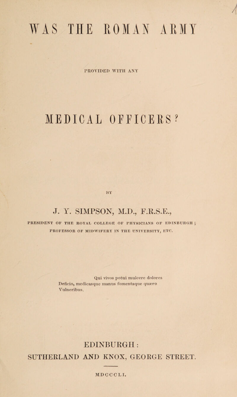 WAS THE ROMAN ARMY PROVIDED WITH ANY MEDICAL OFFICERS? BY J. Y. SIMPSON, M.D., F.R.S.E., PRESIDENT OF THE ROYAL COLLEGE OF PHYSICIANS OF EDINBURGH ; PROFESSOR OF MIDWIFERY IN THE UNIVERSITY, ETC. Q,ui vivos potui muleere dolores Deficio, medicasque manus fomentaque quaero Yulneribus. EDINBURGH: SUTHERLAND AND KNOX, GEORGE STREET. MDCCCLI.
