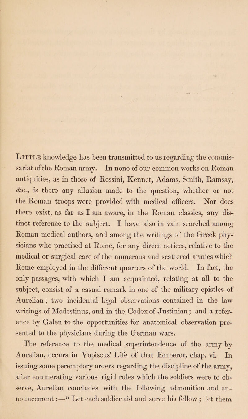 Little knowledge has been transmitted to us regarding the commis¬ sariat of the Roman army. In none of our common works on Roman antiquities, as in those of Rossini, Kennet, Adams, Smith, Ramsay, &c., is there any allusion made to the question, whether or not the Roman troops were provided with medical officers. Nor does there exist, as far as I am aware, in the Roman classics, any dis¬ tinct reference to the subject. I have also in vain searched among Roman medical authors, and among the writings of the Greek phy¬ sicians who practised at Rome, for any direct notices, relative to the medical or surgical care of the numerous and scattered armies which Rome employed in the different quarters of the world. In fact, the only passages, with which I am acquainted, relating at all to the subject, consist of a casual remark in one of the military epistles of Aurelian; two incidental legal observations contained in the law writings of Modestinus, and in the Codex of Justinian ; and a refer¬ ence by Galen to the opportunities for anatomical observation pre¬ sented to the physicians during the German wars. The reference to the medical superintendence of the army by Aurelian, occurs in Vopiscus’ Life of that Emperor, chap. vi. In issuing some peremptory orders regarding the discipline of the army, after enumerating various rigid rules which the soldiers were to ob¬ serve, Aurelian concludes with the following admonition and an¬ nouncement :—u Let each soldier aid and serve his fellow ; let them