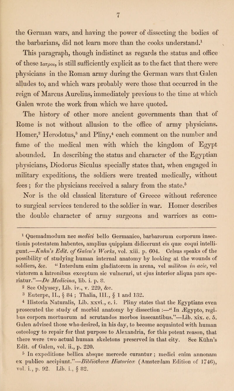 the German wars, and having the power of dissecting the bodies of the barbarians, did not learn more than the cooks understand.1 This paragraph, though indistinct as regards the status and office of these larpoi, is still sufficiently explicit as to the fact that there were physicians in the Roman army during the German wars that Galen alludes to, and which wars probably were those that occurred in the reign of Marcus Aurelius, immediately previous to the time at which Galen wrote the work from which we have quoted. The history of other more ancient governments than that of Rome is not without allusion to the office of army physicians. Homer,2 Herodotus,3 and Pliny,4 each comment on the number and fame of the medical men with which the kingdom of Egypt abounded. In describing the status and character of the Egyptian physicians, Diodorus Siculus specially states that, when engaged in military expeditions, the soldiers were treated medically, without fees ; for the physicians received a salary from the state.5 Nor is the old classical literature of Greece without reference to surgical services tendered to the soldier in war. Homer describes the double character of army surgeons and warriors as com- 1 Quemadmoclum nec medici bello Germanico, barbarorum corporum insec- tionis potestatem habentes, amplius cjuippiam didicerunt eis quse coqui intelli- gunt.—Kuhn’s Edit, of Galen's Works, vol. xiii. p. 604. Celsus speaks of the possibility of studying human internal anatomy by looking at the wounds of soldiers, &c. “ Interdum enim gladiatorem in arena, vel militem in acie, vel viatorem a latronibus exceptum sic vulnerari, ut ejus interior aliqua pars ape- riatur.”—De Medicina, lib. i. p. 8. 2 See Odyssey, Lib. iv., v. 229, &o. 3 Euterpe, II., § 84 ; Thalia, III., § 1 and 132. 4 Historia Naturalis, Lib. xxvi., c. i. Pliny states that the Egyptians even prosecuted the study of morbid anatomy by dissection :—<c In J3gypto, regi¬ bus corpora mortuorum ad scrutandos morbos insecantibus.”—Lib. xix. c. 5. Galen advised those who desired, in his day, to become acquainted with human osteology to repair for that purpose to Alexandria, for this potent reason, that there were two actual human skeletons preserved in that city. See Kuhn’s Edit, of Galen, vol. ii., p. 220. 5 In expeditione bellica absque mercede curantur ; medici enim annonam ex publico accipiunt.”—Bibliothecce Historical (Amsterdam Edition of 1746), vol. i., p. 92. Lib. i., § 82.