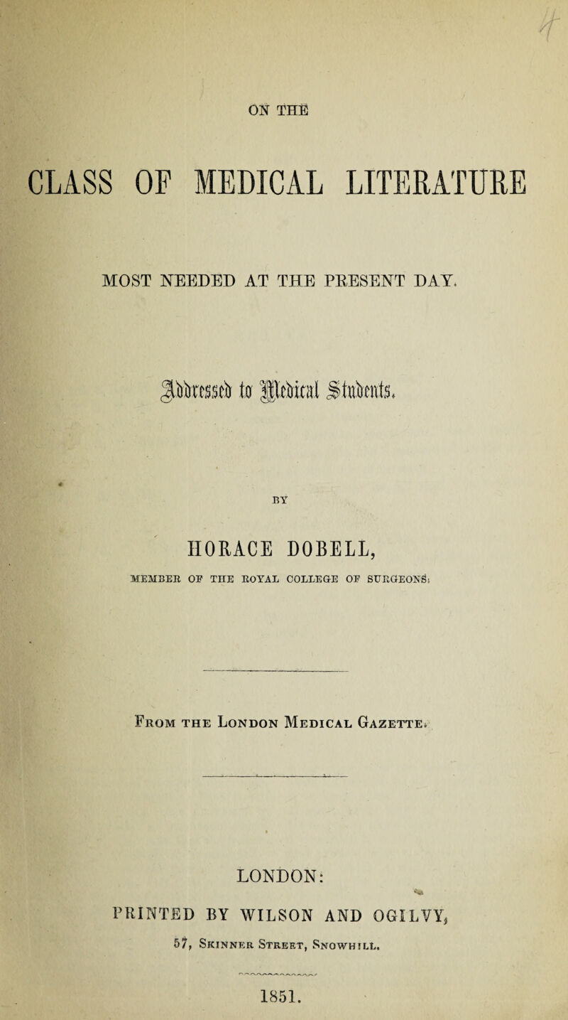 ON THE CLASS OF MEDICAL LITERATURE MOST NEEDED AT THE PRESENT DAY* # BY HORACE DOBELL, MEMBER OE TIIE ROYAL COLLEGE OE SURGEON& From the London Medical Gazette* LONDON: PRINTED BY WILSON AND OGILVY, 57, Skinner Street, Snowhill. 1851.