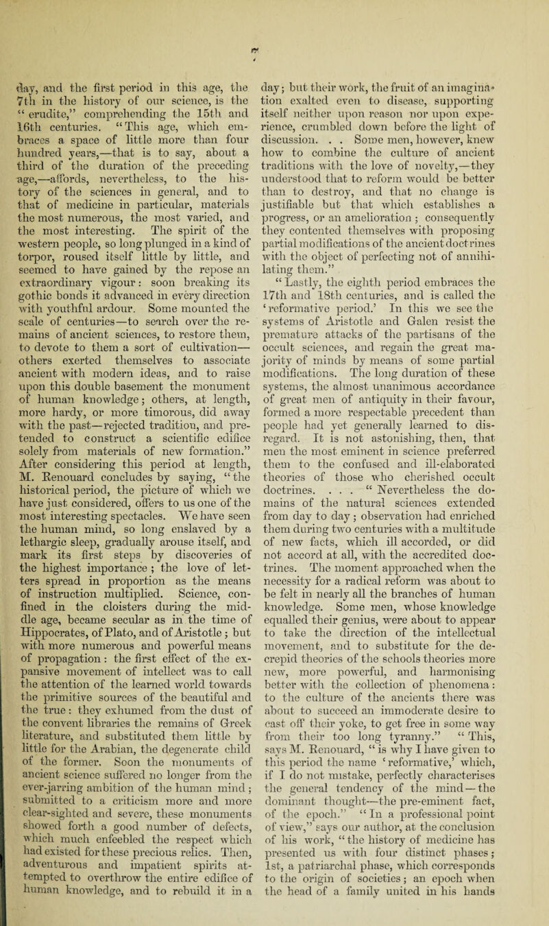 day, and the first period in this age, the 7th in the history of our science, is the c< erudite,” comprehending the 15th and 16th centuries. “ This age, which em¬ braces a space of little more than four hundred years,—that is to say, about a third of the duration of the preceding nge,—affords, nevertheless, to the his¬ tory of the sciences in general, and to that of medicine in particular, materials the most numerous, the most varied, and the most interesting. The spirit of the western people, so long plunged, in a kind of torpor, roused itself little by little, and seemed to have gained by the repose an extraordinary vigour: soon breaking its gothic bonds it advanced in every direction with youthful ardour. Some mounted the scale of centuries—to search over the re¬ mains of ancient sciences, to restore them, to devote to them a sort of cultivation— others exerted themselves to associate ancient with modern ideas, and to raise upon this double basement the monument of human knowledge; others, at length, more hardy, or more timorous, did away with the past—rejected tradition, and pre¬ tended to construct a scientific edifice solely from materials of new formation.” After considering this period at length, M. Kenouard concludes by saying, “ the historical period, the picture of which we have just considered, offers to us one of the most interesting spectacles. We have seen the human mind, so long enslaved by a lethargic sleep, gradually arouse itself, and mark its first steps by discoveries of the highest importance ; the love of let¬ ters spread in proportion as the means of instruction multiplied. Science, con¬ fined in the cloisters during the mid¬ dle age, became secular as in the time of Hippocrates, of Plato, and of Aristotle; but with more numerous and powerful means of propagation: the first effect of the ex¬ pansive movement of intellect was to call the attention of the learned world towards the primitive sources of the beautiful and the true: they exhumed from the dust of the convent libraries the remains of Greek literature, and substituted them, little by little for the Arabian, the degenerate child of the former. Soon the monuments of ancient science suffered no longer from the ever-jarring ambition of the human mind ; submitted to a criticism more and more clear-sighted and severe, these monuments showed forth a good number of defects, which much enfeebled the respect which had existed for these precious relics. Then, adventurous and impatient spirits at¬ tempted to overthrow the entire edifice of human knowledge, and to rebuild it in a day; but their work, the fruit of an imagina¬ tion exalted even to disease, supporting itself neither upon reason nor upon expe¬ rience, crumbled down before the light of discussion. . . Some men, however, knew how to combine the culture of ancient traditions with the love of novelty,—they understood that to reform would be better than to destroy, and that no change is justifiable but that which establishes a progress, or an amelioration ; consequently they contented themselves with proposing partial modifications of the ancient doct rines with the object of perfecting not of annihi¬ lating them.” “ Lastly, the eighth period embraces the 17th and 18th centuries, and is called the £ reformative period.’ In this we see the systems of Aristotle and Galen resist the premature attacks of the partisans of the occult sciences, and regain the great ma¬ jority of minds by means of some partial modifications. The long duration of these systems, the almost unanimous accordance of great men of antiquity in their favour, formed a more respectable precedent than people had yet generally learned to dis¬ regard. It is not astonishing, then, that men the most eminent in science preferred them to the confused and ill-elaborated theories of those who elierished occult doctrines. ... “ Nevertheless the do¬ mains of the natural sciences extended from day to day ; observation had enriched them during two centuries with a multitude of new facts, which ill accorded, or did not accord at all, with the accredited doc¬ trines. The moment approached when the necessity for a radical reform was about to be felt in nearly all the branches of human knowledge. Some men, whose knowledge equalled their genius, were about to appear to take the direction of the intellectual movement, and to substitute for tire de- crepid theories of the schools theories more new, more powerful, and harmonising better with the collection of phenomena: to the culture of the ancients there was about to succeed an immoderate desire to cast off their yoke, to get free in some way from their too long tyranny.” “ This, says M. Kenouard, “ is why I have given to this period the name £ reformative,’ which, if I do not mistake, perfectly characterises the general tendency of the mind — the dominant thought—the pre-eminent fact, of the epoch.” ££ In a professional point of view,” says our author, at the conclusion of his work, ££ the history of medicine has presented us with four distinct phases; 1st, a patriarchal phase, which corresponds to the origin of societies; an epoch when the head of a family united in his hands