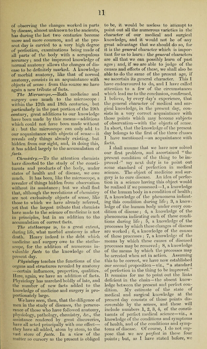 of observing the changes worked in parts by disease, almost unknown to the ancients, has during the last two centuries become more and more common, and at the pre¬ sent day is carried to a very high degree of perfection, examinations being made of all parts of the body with a scrupulous accuracy; and the improved knowledge of normal anatomy allows the changes of dis¬ ease to be definitely marked. A knowledge of morbid anatomy, like that of normal anatomy, consists in an acquaintance with objects of sense : from this source we have again a new tribute of facts. The Microscope.—Both medicine and surgery owe much to the microscope : within the 17th and 18th centuries, but particularly in the past portion of the 19th century, great additions to our knowledge have been made by this means—additions which could not have been made without it: but the microscope can only add to our acquaintance with objects of sense—it reveals only things already existing, but hidden from our sight, and, in doing this, it has added largely to the accumulation of facts. Chemistry.—To the attention chemists have directed to the study of the consti¬ tuents and products of the body, under states of health and of disease, we owe much. It has been, like the microscope, a revealer of things hidden from observation without its assistance; but we shall find that, although the revelations of chemistry are not exclusively objects of sense, like those to which we have already referred, yet that the largest tribute that chemists have made to the science of medicine is not in principles, but in an addition to the accumulation of correct facts. The stethoscope is, to a great extent, during life, what morbid anatomy is after death. Heavy indeed is the debt which medicine and surgery owe to the stetho¬ scope, for the addition of numerous in¬ valuable facts to the knowledge of the present day. Physiology teaches the functions of the organs and structures revealed by anatomy —certain influences, properties, qualities. Here, again, we have an addition of facts. Physiology has marched boldly of late, and the number of new facts added to the knowledge of medicine and surgery is pro¬ portionately large. We have seen, then, that the diligence of men in the study of diseases, the perseve¬ rance of those who have followed anatomy, physiology, pathology, chemistry, &e., the assistance rendered by great discoveries, have all acted principally with one effect— they have all added, atom by atom, to the vast store of facts. In a view of the matter so cursory as the present is obliged to be, it would be useless to attempt to point out all the numerous varieties in the character of our medical and surgical knowledge, and it would not be of any great advantage that we should do so, for it is the general character which is impor¬ tant for us to learn: the general characters are all that we can possibly learn of past ages ; and, if we are able to judge of the causes and effects of these, we shall also be able to do the same of the present age, if we ascertain its general character. This 1 have endeavoured to do, and I have called attention to a few of the circumstances which lead me to the conclusion, confirmed, I believe, by every day’s experience, that the general character of medical and sur¬ gical knowledge, in the present day, con¬ sists in a very correct acquaintance with those points which may become subjects of observation—with the objects of sense. In short, that the knowledge of the present day belongs to the first of the three classes I have mentioned—an acquaintance with facts. I shall assume that we have now solved our first problem, and ascertained “ the present condition of the thing to be im¬ proved my next duty is to point out some standard of perfection in medical science. The object of medicine and sur¬ gery is to cure disease. An idea of perfec¬ tion in a science having this object would be realised if we possessed—1, a knowledge of the human body in a condition of health; 2, a knowledge of the phenomena indicat¬ ing this condition during life; 3, a know¬ ledge of the human body under every con¬ dition of disease ; 4, a knowledge of the phenomena indicating each of these condi¬ tions during life ; 5, a knowledge of the processes by which these changes of disease are worked; 6, a knowledge of the causes of these processes ; 7, a knowledge of the means by which these causes of diseased processes maybe removed; 8, a knowledge of the means by which the processes may be arrested when set in action. Assuming this to be correct, we have now established our second proposition—viz., “a standard of perfection in the thing to be improved.” It remains for me to point out the links deficient in the chain—the absent know¬ ledge between the present and perfect con¬ dition. My estimate of the state of medical and surgical knowledge at the present day consists of those points dis¬ coverable by the senses, and these will include numbers 1, 2, 3, 4, ol the consti¬ tuents of perfect medical science—viz., a knowledge of the conditions and symptoms of health, and of the conditions and symp¬ toms of disease. Of course, I do not sup¬ pose that we are perfect in these lour points; but, as 1 have stated before, we