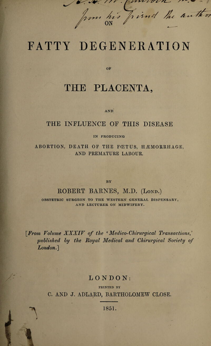 / S r . //s+ / , / V _ / At ? jh * I ** s/ Al/ &-•*■ ON FATTY DEGENERATION OP THE PLACENTA, AND THE INFLUENCE OF THIS DISEASE IN PRODUCING ABORTION, DEATH OF THE F(ETUS, HAEMORRHAGE, AND PREMATURE LABOUR. BY ROBERT BARNES, M.D. (Lond.) OBSTETRIC SURGEON TO THE WESTERN GENERAL DISPENSARY, AND LECTURER ON MIDWIFERY. [From Volume XXXIV of the tMedico-Cliirurgical Transactions published by the Royal Medical and Chirurgical Society of London.] LONDON: PRINTED BY C. AND J. ADLARD, BARTHOLOMEW CLOSE. i