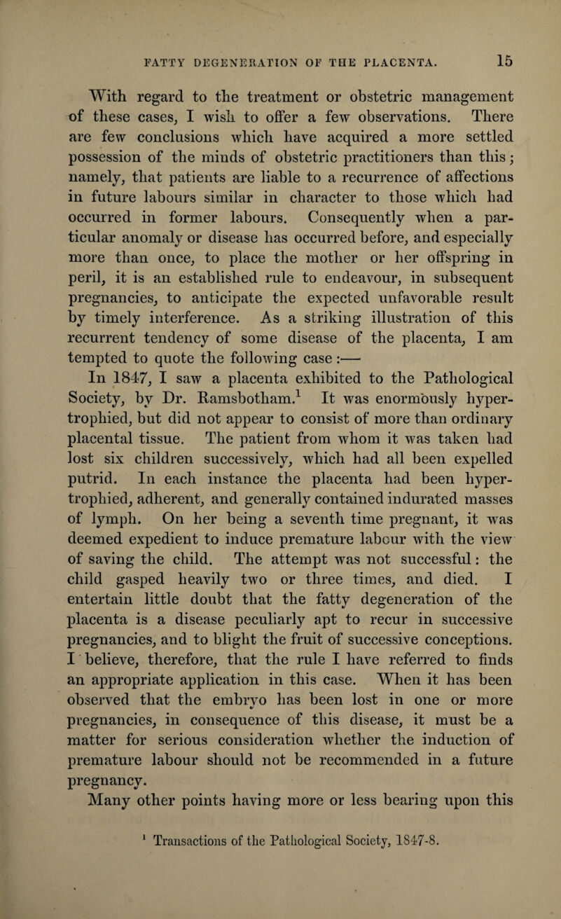 With regard to the treatment or obstetric management of these cases, I wish to offer a few observations. There are few conclusions which have acquired a more settled possession of the minds of obstetric practitioners than this; namely, that patients are liable to a recurrence of affections in future labours similar in character to those which had occurred in former labours. Consequently when a par¬ ticular anomaly or disease has occurred before, and especially more than once, to place the mother or her offspring in peril, it is an established rule to endeavour, in subsequent pregnancies, to anticipate the expected unfavorable result by timely interference. As a striking illustration of this recurrent tendency of some disease of the placenta, I am tempted to quote the following case:— In 1847, I saw a placenta exhibited to the Pathological Society, by Dr. Ramsbotham.1 It was enormously hyper¬ trophied, but did not appear to consist of more than ordinary placental tissue. The patient from whom it was taken had lost six children successively, which had all been expelled putrid. In each instance the placenta had been hyper¬ trophied, adherent, and generally contained indurated masses of lymph. On her being a seventh time pregnant, it was deemed expedient to induce premature labour with the view of saving the child. The attempt was not successful: the child gasped heavily two or three times, and died. I entertain little doubt that the fatty degeneration of the placenta is a disease peculiarly apt to recur in successive pregnancies, and to blight the fruit of successive conceptions. I believe, therefore, that the rule I have referred to finds an appropriate application in this case. When it has been observed that the embrvo has been lost in one or more €/ pregnancies, in consequence of this disease, it must be a matter for serious consideration whether the induction of premature labour should not be recommended in a future pregnancy. Many other points having more or less bearing upon this Transactions of the Pathological Society, 1S47-8.