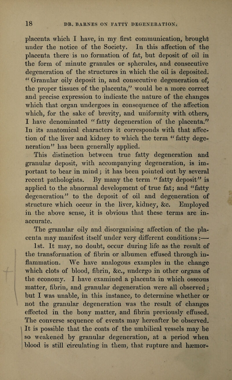 placenta wliicli I have, in my first communication, brought under the notice of the Society. In this affection of the placenta there is no formation of fat, but deposit of oil in the form of minute granules or spherules, and consecutive degeneration of the structures in which the oil is deposited. “ Granular oily deposit in, and consecutive degeneration of, the proper tissues of the placenta,” would be a more correct and precise expression to indicate the nature of the changes which that organ undergoes in consequence of the affection which, for the sake of brevity, and uniformity with others, I have denominated “fatty degeneration of the placenta.” In its anatomical characters it corresponds with that affec¬ tion of the liver and kidney to which the term “ fatty dege¬ neration” has been generally applied. This distinction between true fatty degeneration and granular deposit, with accompanying degeneration, is im¬ portant to bear in mind; it has been pointed out by several recent pathologists. By many the term “fatty deposit” is applied to the abnormal development of true fat; and “fatty degeneration” to the deposit of oil and degeneration of structure which occur in the liver, kidney, &c. Employed in the above sense, it is obvious that these terms are in¬ accurate. The granular oily and disorganising affection of the pla¬ centa may manifest itself under very different conditions :— 1st. It may, no doubt, occur during life as the result of the transformation of fibrin or albumen effused through in¬ flammation. We have analogous examples in the change which clots of blood, fibrin, &c., undergo in other organs of the economy. I have examined a placenta in which osseous matter, fibrin, and granular degeneration were all observed; but I was unable, in this instance, to determine whether or not the granular degeneration was the result of changes effected in the bony matter, and fibrin previously effused. The converse sequence of events may hereafter be observed. It is possible that the coats of the umbilical vessels may be so weakened by granular degeneration, at a period when blood is still circulating in them, that rupture and hsemor-