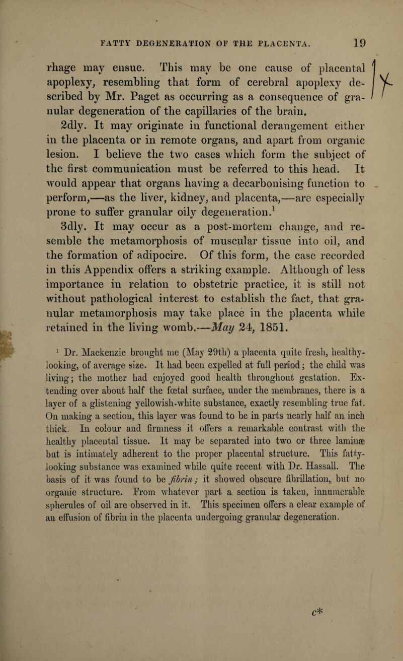 rhage may ensue. This may be one cause of placental apoplexy, resembling that form of cerebral apoplexy de¬ scribed by Mr. Paget as occurring as a consequence of gra¬ nular degeneration of the capillaries of the brain. 2dly. It may originate in functional derangement either in the placenta or in remote organs, and apart from organic lesion. I believe the two cases which form the subject of the first communication must be referred to this head. It would appear that organs having a decarbonising function to perform,—as the liver, kidney, and placenta,—are especially prone to suffer granular oily degeneration.1 3dly. It may occur as a post-mortem change, and re¬ semble the metamorphosis of muscular tissue into oil, and the formation of adipocire. Of this form, the case recorded in this Appendix offers a striking example. Although of less importance in relation to obstetric practice, it is still not without pathological interest to establish the fact, that gra¬ nular metamorphosis may take place in the placenta while retained in the living womb.—May 24, 1851. 1 Dr. Mackenzie brought me (May 29th) a placenta quite fresh, healthy- looking, of average size. It had been expelled at full period; the child was living; the mother had enjoyed good health throughout gestation. Ex¬ tending over about half the foetal surface, under the membranes, there is a layer of a glistening yellowish-white substance, exactly resembling true fat. On making a section, this layer was found to be in parts nearly half an inch thick. In colour and firmness it offers a remarkable contrast with the healthy placental tissue. It may be separated into two or three laminae but is intimately adherent to the proper placental structure. This fatty¬ looking substance was examined while quite recent with Dr. Hassall. The basis of it was found to be fibrin; it showed obscure fibrillation, but no organic structure. Erom whatever part a section is taken, innumerable spherules of oil are observed in it. This specimen offers a clear example of an effusion of fibrin in the placenta undergoing granular degeneration.