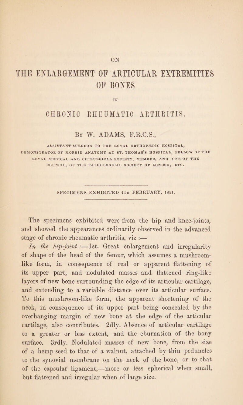 THE ENLARGEMENT OF ARTICULAR EXTREMITIES OF BONES IN CHRONIC RHEUMATIC ARTHRITIS. Br W. ADAMS, F.R.C.S., ASSISTANT-SURGEON TO THE ROYAL ORTHOPAEDIC HOSPITAL, DEMONSTRATOR OF MORBID ANATOMY AT ST. THOMAS’S HOSPITAL, FELLOW OF THE ROYAL MEDICAL AND CHIRURGICAL SOCIETY, MEMBER, AND ONE OF THE COUNCIL, OF THE PATHOLOGICAL SOCIETY OF LONDON, ETC. SPECIMENS EXHIBITED 4th FEBRUARY, 1851. The specimens exhibited were from the hip and knee-joints, and showed the appearances ordinarily observed in the advanced stage of chronic rheumatic arthritis, viz In the hip-joint :—1st. Great enlargement and irregularity of shape of the head of the femur, which assumes a mushroom¬ like form, in consequence of real or apparent flattening of its upper part, and nodulated masses and flattened ring-like layers of new bone surrounding the edge of its articular cartilage, and extending to a variable distance over its articular surface. To this mushroom-like form, the apparent shortening of the neck, in consequence of its upper part being concealed by the overhanging margin of new bone at the edge of the articular cartilage, also contributes. 2dly. Absence of articular cartilage to a greater or less extent, and the eburnation of the bony surface. 3rdly. Nodulated masses of new bone, from the size of a hemp-seed to that of a walnut, attached by thin peduncles to the synovial membrane on the neck of the bone, or to that of the capsular ligament,—more or less spherical when small, but flattened and irregular when of large size.