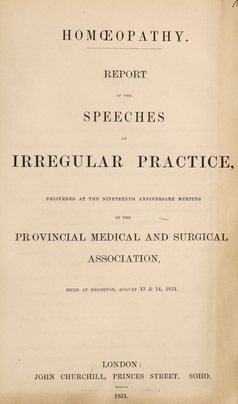 HOMOEOPATHY. REPORT OF THE SPEECHES IRREGULAR PRACTICE DELIVERED AT THE NINETEENTH ANNIVERSARY MEETING OF THE PROVINCIAL MEDICAL AND SURGICAL ASSOCIATION, HELD AT BRIGHTON, AUGUST 13 & 14, 1851. LONDON: JOHN CHURCHILL, PRINCES STREET, SOHO.