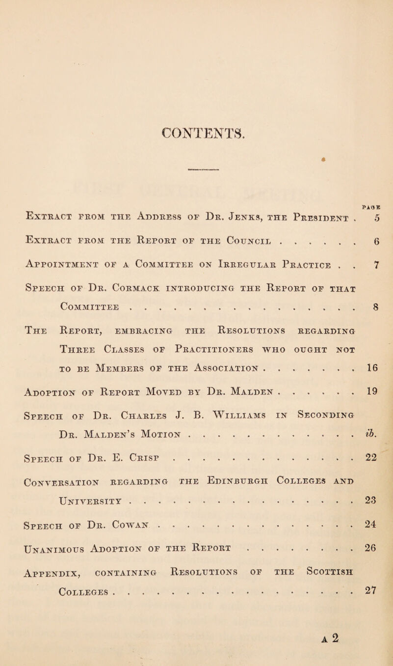 CONTENTS, « PA.05! Extract from the Address of Dr. Jenks, the President . 5 Extract from the Report of the Council ...... 6 Appointment of a Committee on Irregular Practice . . 7 Speech of Dr. Cormack introducing the Report of that Committee ................ 8 The Report, embracing the Resolutions regarding Three Classes of Practitioners who ought not to be Members of the Association ....... 16 Adoption of Report Moyed by Dr. Malden.19 Speech of Dr. Charles J. R. Williams in Seconding Dr. Malden’s Motion.. ... ib. Speech of Dr. E. Crisp.. ..22 Conversation regarding the Edinburgh Colleges and University .. 23 Speech of Dr. Cowan.24 Unanimous Adoption of the Report ........ 26 Appendix, containing Resolutions of the Scottish Colleges .... . ...... 27