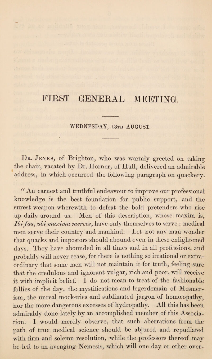 FIRST GENERAL MEETING. WEDNESDAY, 13th AUGUST. Dr. Jenks, of Brighton, who was warmly greeted on taking the chair, vacated by Dr. Horner, of Hull, delivered an admirable address, in which occurred the following paragraph on quackery. ee An earnest and truthful endeavour to improve our professional knowledge is the best foundation for public support, and the surest weapon wherewith to defeat the bold pretenders who rise up daily around us. Men of this description, whose maxim is, Ibifas, ubi maxima merces, have only themselves to serve : medical men serve their country and mankind. Let not any man wonder that quacks and impostors should abound even in these enlightened days. They have abounded in all times and in all professions, and probably will never cease, for there is nothing so irrational or extra¬ ordinary that some men will not maintain it for truth, feeling sure that the credulous and ignorant vulgar, rich and poor, will receive it with implicit belief. I do not mean to treat of the fashionable follies of the day, the mystifications and legerdemain of Mesmer¬ ism, the unreal mockeries and sublimated jargon of homoeopathy, nor the more dangerous excesses of hydropathy. All this has been admirably done lately by an accomplished member of this Associa¬ tion. I would merely observe, that such aberrations from the path of true medical science should be abjured and repudiated with firm and solemn resolution, while the professors thereof may be left to an avenging Nemesis, which will one day or other over-