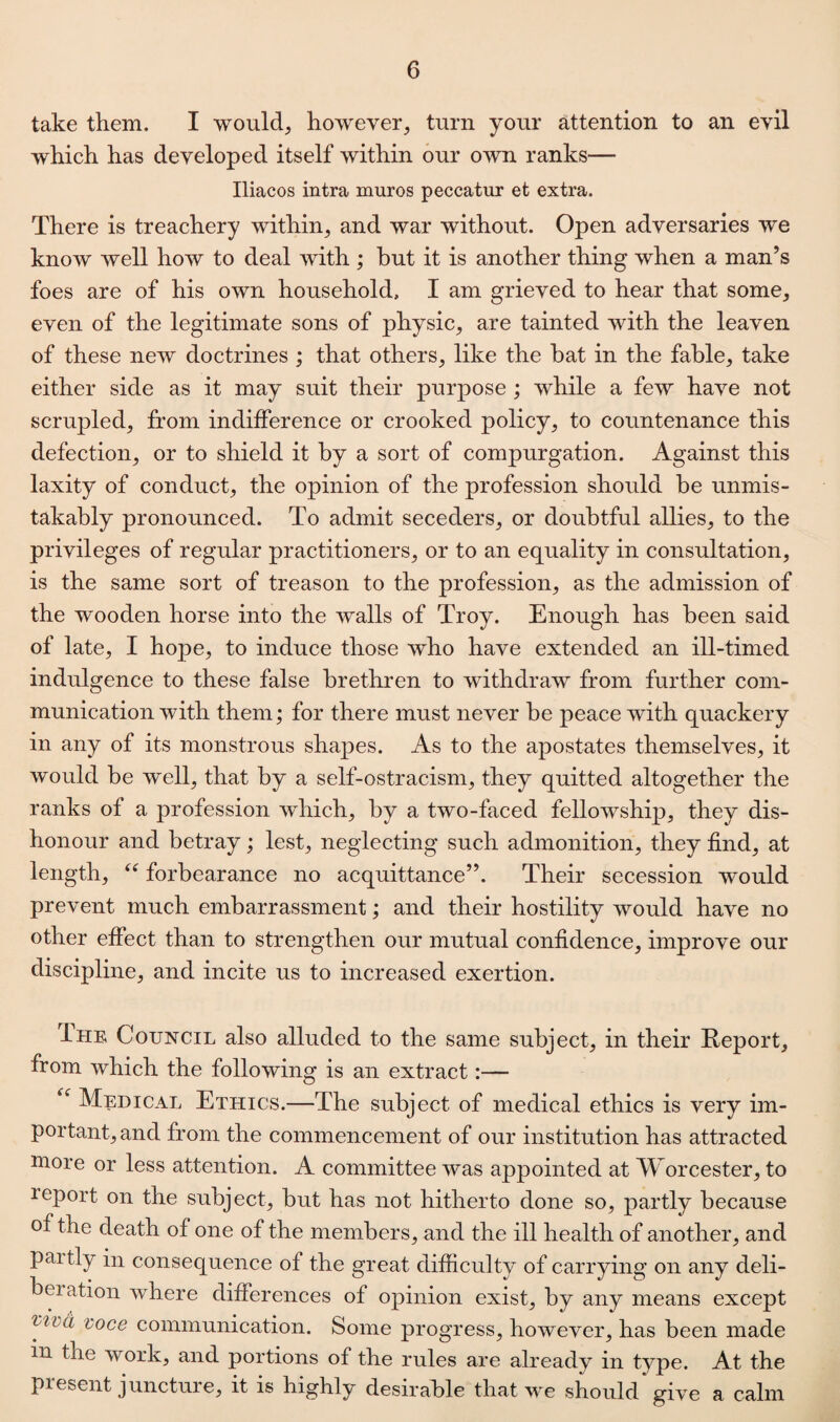 take them. I would, however, turn your attention to an evil which has developed itself within our own ranks— Iliacos intra muros peccatur et extra. There is treachery within, and war without. Open adversaries we know well how to deal with ; but it is another thing when a man’s foes are of his own household, I am grieved to hear that some, even of the legitimate sons of physic, are tainted with the leaven of these new doctrines ; that others, like the bat in the fable, take either side as it may suit their purpose ; while a few have not scrupled, from indifference or crooked policy, to countenance this defection, or to shield it by a sort of compurgation. Against this laxity of conduct, the opinion of the profession should be unmis¬ takably pronounced. To admit seceders, or doubtful allies, to the privileges of regular practitioners, or to an equality in consultation, is the same sort of treason to the profession, as the admission of the wooden horse into the walls of Troy. Enough has been said of late, I hope, to induce those who have extended an ill-timed indulgence to these false brethren to withdraw from further com¬ munication with them; for there must never be peace with quackery in any of its monstrous shapes. As to the apostates themselves, it would be well, that by a self-ostracism, they quitted altogether the ranks of a profession which, by a two-faced fellowship, they dis¬ honour and betray; lest, neglecting such admonition, they find, at length, “ forbearance no acquittance”. Their secession would prevent much embarrassment; and their hostility would have no other effect than to strengthen our mutual confidence, improve our discipline, and incite us to increased exertion. Ihe Council also alluded to the same subject, in their Report, from which the following is an extract:— “ Medical Ethics.—The subject of medical ethics is very im¬ portant, and from the commencement of our institution has attracted more or less attention. A committee was appointed at Worcester, to leport on the subject, but has not hitherto done so, partly because of the death of one of the members, and the ill health of another, and paitly in consequence of the great difficulty of carrying on any deli- beration where differences of opinion exist, by any means except vibd voce communication. Some progress, however, has been made in the work, and portions of the rules are already in type. At the present juncture, it is highly desirable that we should give a calm