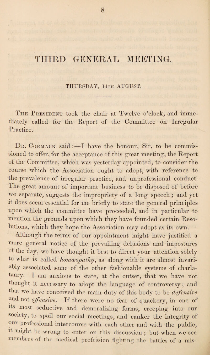 THIRD GENERAL MEETING, THURSDAY, 14th AUGUST. The President took the chair at Twelve o’clock, and imme¬ diately called for the Report of the Committee on Irregular Practice. Dn. Cormack said :—1 have the honour. Sir, to be commis¬ sioned to offer, for the acceptance of this great meeting, the Report of the Committee, which was yesterday appointed, to consider the course which the Association ought to adopt, with reference to the prevalence of irregular practice, and unprofessional conduct. The great amount of important business to be disposed of before we separate, suggests the impropriety of a long speech; and yet it does seem essential for me briefly to state the general principles upon which the committee have proceeded, and in particular to mention the grounds upon which they have founded certain Reso¬ lutions, which they hope the Association may adopt as its own. Although the terms of our appointment might have justified a more general notice of the prevailing delusions and impostures of the day, we have thought it best to direct your attention solely to what is called homoeopathy, as along with it are almost invari¬ ably associated some of the other fashionable systems of charla¬ tanry. I am anxious to state, at the outset, that we have not thought it necessary to adopt the language of controversy; and that we have conceived the main duty of this body to be defensive and not offensive. If there were no fear of quackery, in one of its most seductive and demoralizing forms, creeping into our society, to spoil our social meetings, and canker the integrity of oui professional intercourse with each other and with the public, it might be wrong to enter on this discussion ; but when we see members of the medical profession fighting the battles of a mis-