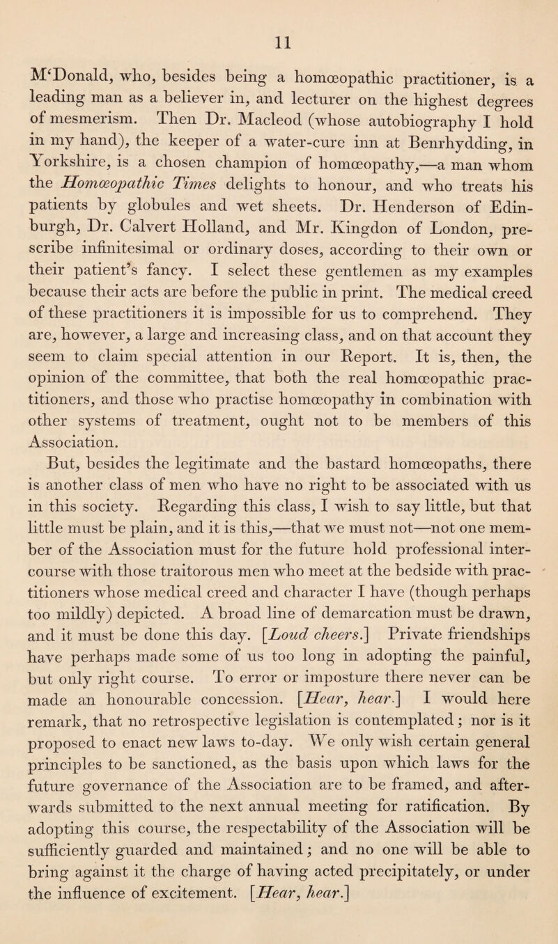 M‘Donald, who, besides being a homoeopathic practitioner, is a leading man as a believer in, and lecturer on the highest degrees of mesmerism. Then Dr. Macleod (whose autobiography I hold in my hand), the keeper of a water-cure inn at Benrhydding, in Y orkshire, is a chosen champion of homoeopathy,—a man whom the Homoeopathic Times delights to honour, and who treats his patients by globules and wet sheets. Dr. Henderson of Edin¬ burgh, Dr. Calvert Holland, and Mr. Kingdon of London, pre¬ scribe infinitesimal or ordinary doses, according to their own or their patient’s fancy. I select these gentlemen as my examples because their acts are before the public in print. The medical creed of these practitioners it is impossible for us to comprehend. They are, however, a large and increasing class, and on that account they seem to claim special attention in our Report. It is, then, the opinion of the committee, that both the real homoeopathic prac¬ titioners, and those who practise homoeopathy in combination with other systems of treatment, ought not to be members of this Association. But, besides the legitimate and the bastard homoeopaths, there is another class of men who have no right to be associated with us in this society. Regarding this class, I wish to say little, but that little must be plain, and it is this,—that we must not—not one mem¬ ber of the Association must for the future hold professional inter¬ course with those traitorous men who meet at the bedside with prac¬ titioners whose medical creed and character I have (though perhaps too mildly) depicted. A broad line of demarcation must be drawn, and it must be done this day. [Loud cheers.] Private friendships have perhaps made some of us too long in adopting the painful, but only right course. To error or imposture there never can be made an honourable concession. [Hear, heari] I would here remark, that no retrospective legislation is contemplated; nor is it proposed to enact new laws to-day. We only wish certain general principles to be sanctioned, as the basis upon which laws for the future governance of the Association are to be framed, and after¬ wards submitted to the next annual meeting for ratification. By adopting this course, the respectability of the Association will be sufficiently guarded and maintained; and no one will be able to bring against it the charge of having acted precipitately, or under the influence of excitement. [Hear, hear.]