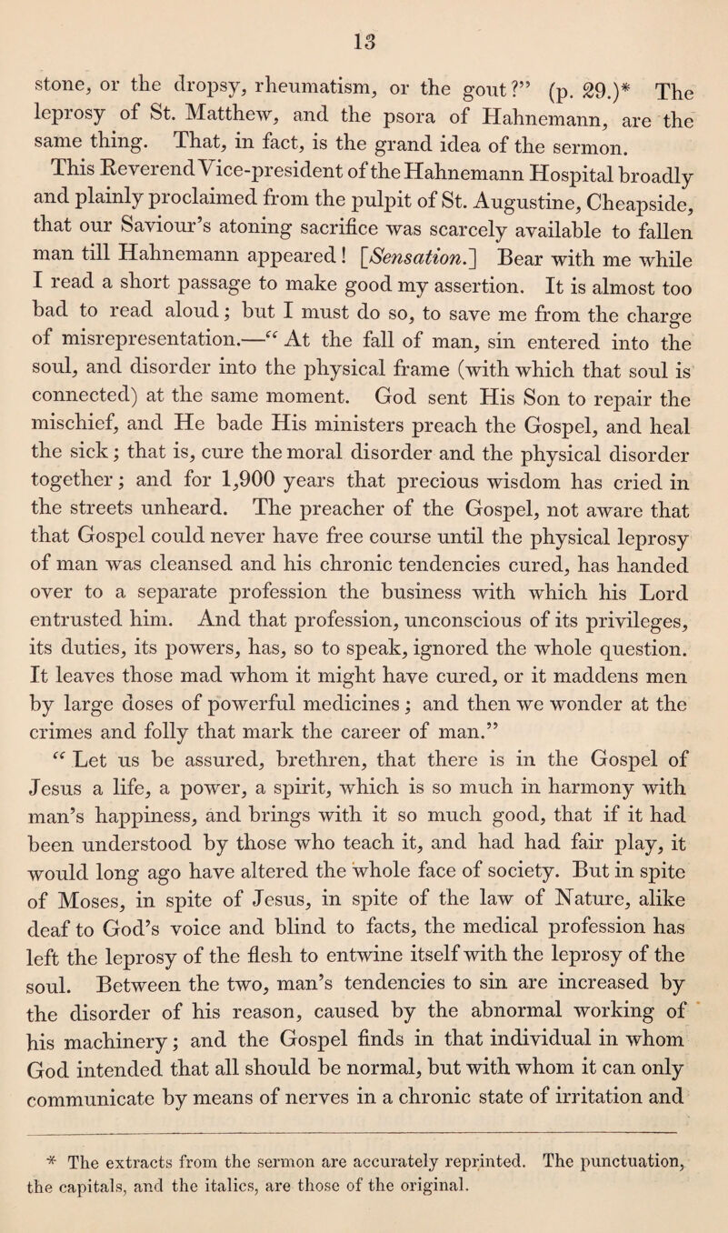 stone, or the dropsy, rheumatism, or the gout?” (p. 29.)* The leprosy of St. Matthew, and the psora of Hahnemann, are the same thing. That, in fact, is the grand idea of the sermon. This Reverend Vice-president of the Hahnemann Hospital broadly and plainly proclaimed from the pulpit of St. Augustine, Cheapside, that our Saviour’s atoning sacrifice was scarcely available to fallen man till Hahnemann appeared! [,Sensation.] Bear with me while I read a short passage to make good my assertion. It is almost too bad to read aloudbut I must do so, to save me from the charge of misrepresentation.—“ At the fall of man, sin entered into the soul, and disorder into the physical frame (with which that soul is connected) at the same moment. God sent His Son to repair the mischief, and He bade His ministers preach the Gospel, and heal the sick; that is, cure the moral disorder and the physical disorder together; and for 1,900 years that precious wisdom has cried in the streets unheard. The preacher of the Gospel, not aware that that Gospel could never have free course until the physical leprosy of man was cleansed and his chronic tendencies cured, has handed over to a separate profession the business with which his Lord entrusted him. And that profession, unconscious of its privileges, its duties, its powers, has, so to speak, ignored the whole question. It leaves those mad whom it might have cured, or it maddens men by large doses of powerful medicines; and then we wonder at the crimes and folly that mark the career of man.” Let us be assured, brethren, that there is in the Gospel of Jesus a life, a power, a spirit, which is so much in harmony with man’s happiness, and brings with it so much good, that if it had been understood by those who teach it, and had had fair play, it would long ago have altered the whole face of society. But in spite of Moses, in spite of Jesus, in spite of the law of Nature, alike deaf to God’s voice and blind to facts, the medical profession has left the leprosy of the flesh to entwine itself with the leprosy of the soul. Between the two, man’s tendencies to sin are increased by the disorder of his reason, caused by the abnormal working of his machinery; and the Gospel finds in that individual in whom God intended that all should be normal, but with whom it can only communicate by means of nerves in a chronic state of irritation and * The extracts from the sermon are accurately reprinted. The punctuation, the capitals, and the italics, are those of the original.