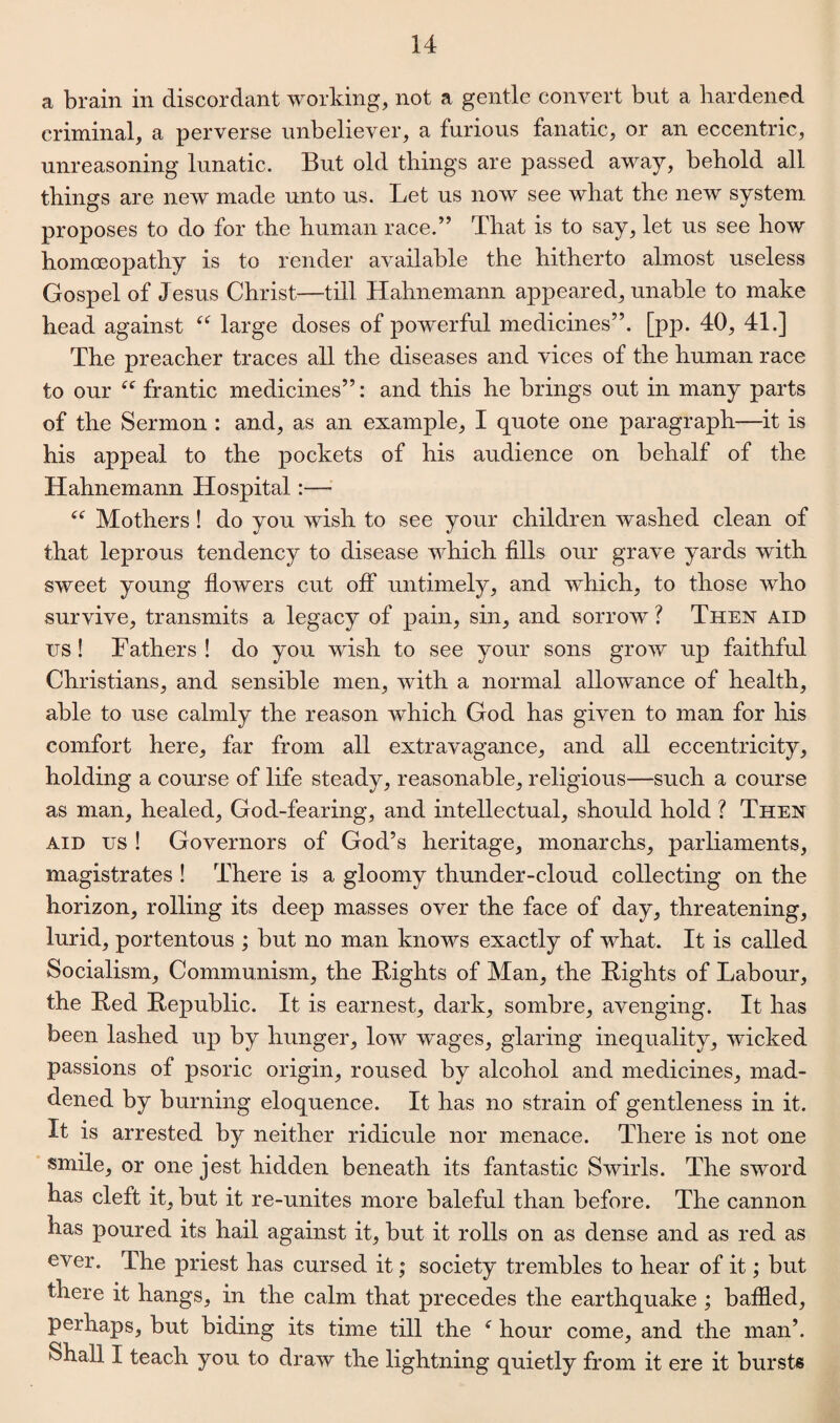 a brain in discordant working, not a gentle convert but a hardened criminal, a perverse unbeliever, a furious fanatic, or an eccentric, unreasoning lunatic. But old things are passed away, behold all things are new made unto us. Let us now see what the new system proposes to do for the human race.” That is to say, let us see how homoeopathy is to render available the hitherto almost useless Gospel of Jesus Christ—till Hahnemann appeared, unable to make head against “ large doses of powerful medicines”, [pp. 40, 41.] The preacher traces all the diseases and vices of the human race to our “ frantic medicines”: and this he brings out in many parts of the Sermon : and, as an example, I quote one paragraph—it is his appeal to the pockets of his audience on behalf of the Hahnemann Hospital~ “ Mothers ! do you wish to see your children washed clean of that leprous tendency to disease which fills our grave yards with sweet young flowers cut off untimely, and which, to those who survive, transmits a legacy of pain, sin, and sorrow ? Then aid us! Fathers! do you wish to see your sons grow up faithful Christians, and sensible men, with a normal allowance of health, able to use calmly the reason which God has given to man for his comfort here, far from all extravagance, and all eccentricity, holding a course of life steady, reasonable, religious—such a course as man, healed, God-fearing, and intellectual, should hold ? Then aid us ! Governors of God’s heritage, monarchs, parliaments, magistrates ! There is a gloomy thunder-cloud collecting on the horizon, rolling its deep masses over the face of day, threatening, lurid, portentous ; but no man knows exactly of what. It is called Socialism, Communism, the Bights of Man, the Rights of Labour, the Bed Republic. It is earnest, dark, sombre, avenging. It has been lashed up by hunger, low wages, glaring inequality, wicked passions of psoric origin, roused by alcohol and medicines, mad¬ dened by burning eloquence. It has no strain of gentleness in it. It is arrested by neither ridicule nor menace. There is not one smile, or one jest hidden beneath its fantastic Swirls. The sword has cleft it, but it re-unites more baleful than before. The cannon has poured its hail against it, but it rolls on as dense and as red as ever. The priest has cursed it; society trembles to hear of it; but there it hangs, in the calm that precedes the earthquake ; baffled, perhaps, but biding its time till the f hour come, and the man’. Shall I teach you to draw the lightning quietly from it ere it bursts