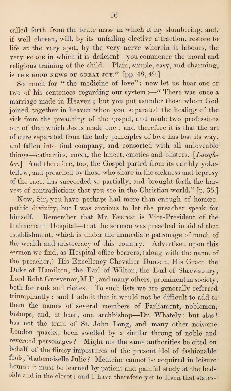 called forth from the brute mass in which it lay slumbering, and, if well chosen, will, by its unfailing elective attraction, restore to life at the very spot, by the very nerve wherein it labours, the very force in which it is deficient—you commence the moral and religious training of the child. Plain, simple, easy, and charming, is THE GOOD NEWS OF GREAT JOY.” [pp. 48, 49.] So much for “ the medicine of love”: now let us hear one or two of his sentences regarding our system:—e< There was once a marriage made in Heaven ; but you put asunder those whom God joined together in heaven when you separated the healing of the sick from the preaching of the gospel, and made two professions out of that which Jesus made one ; and therefore it is that the art of cure separated from the holy principles of love has lost its way, and fallen into foul company, and consorted with all unloveable things—cathartics, moxa, the lancet, emetics and blisters. [Laugh¬ ter.] And therefore, too, the Gospel parted from its earthly yoke¬ fellow, and preached by those who share in the sickness and leprosy of the race, has succeeded so partially, and brought forth the har¬ vest of contradictions that you see in the Christian world.” [p. 35.] Now, Sir, you have perhaps had more than enough of homoeo¬ pathic divinity, but I was anxious to let the preacher speak for himself. Remember that Mr. Everest is Vice-President of the Hahnemann Hospital—that the sermon was preached in aid of that establishment, which is under the immediate patronage of much of the wealth and aristocracy of this country. Advertised upon this sermon we find, as Hospital office bearers, (along with the name of the preacher,) His Excellency Chevalier Bunsen, His Grace the Duke of Hamilton, the Earl of Wilton, the Earl of Shrewsbury, Lord Robt. Grosvenor,M.P., and many others, prominent in society, both for rank and riches. To such lists we are generally referred triumphantly : and I admit that it would not be difficult to add to them the names of several members of Parliament, noblemen, bishops, and, at least, one archbishop—Dr. Whately: but alas! has not the train of St. John Long, and many other noisome London quacks, been swelled by a similar throng of noble and reverend personages ? Might not the same authorities be cited on behalf of the flimsy impostures of the present idol of fashionable fools. Mademoiselle Julie ? Medicine cannot be acquired in leisure hours ; it must be learned by patient and painful study at the bed¬ side and in the closet; and I have therefore yet to learn that states-
