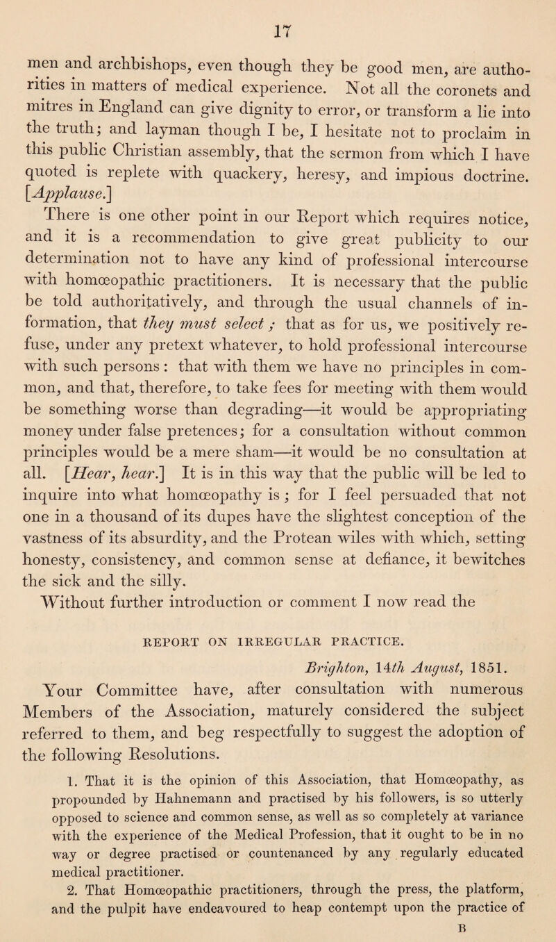 IT men and archbishops, even though they be good men, are autho¬ rities in matters of medical experience. Not all the coronets and mities in England can giye dignity to error, or transform a lie into the truth; and layman though I be, I hesitate not to proclaim in tnis public Christian assembly, that the sermon from which I have quoted is replete with quackery, heresy, and impious doctrine. [Applause^] There is one other point in our Report which requires notice, and it is a recommendation to give great publicity to our determination not to have any kind of professional intercourse with homoeopathic practitioners. It is necessary that the public be told authoritatively, and through the usual channels of in¬ formation, that they must select; that as for us, we positively re¬ fuse, under any pretext whatever, to hold professional intercourse with such persons : that with them we have no principles in com¬ mon, and that, therefore, to take fees for meeting with them would be something worse than degrading—it would be appropriating money under false pretences; for a consultation without common principles would be a mere sham—it would be no consultation at all. [Hear, hear.] It is in this way that the public will be led to inquire into what homoeopathy is ; for I feel persuaded that not one in a thousand of its dupes have the slightest conception of the vastness of its absurdity, and the Protean wiles with which, setting honesty, consistency, and common sense at defiance, it bewitches the sick and the silly. Without further introduction or comment I now read the REPORT ON IRREGULAR PRACTICE. Brighton, 14th August, 1851. Your Committee have, after consultation with numerous Members of the Association, maturely considered the subject referred to them, and beg respectfully to suggest the adoption of the following Resolutions. 1. That it is the opinion of this Association, that Homoeopathy, as propounded by Hahnemann and practised by his followers, is so utterly opposed to science and common sense, as well as so completely at variance with the experience of the Medical Profession, that it ought to be in no way or degree practised or countenanced by any regularly educated medical practitioner. 2. That Homoeopathic practitioners, through the press, the platform, and the pulpit have endeavoured to heap contempt upon the practice of B