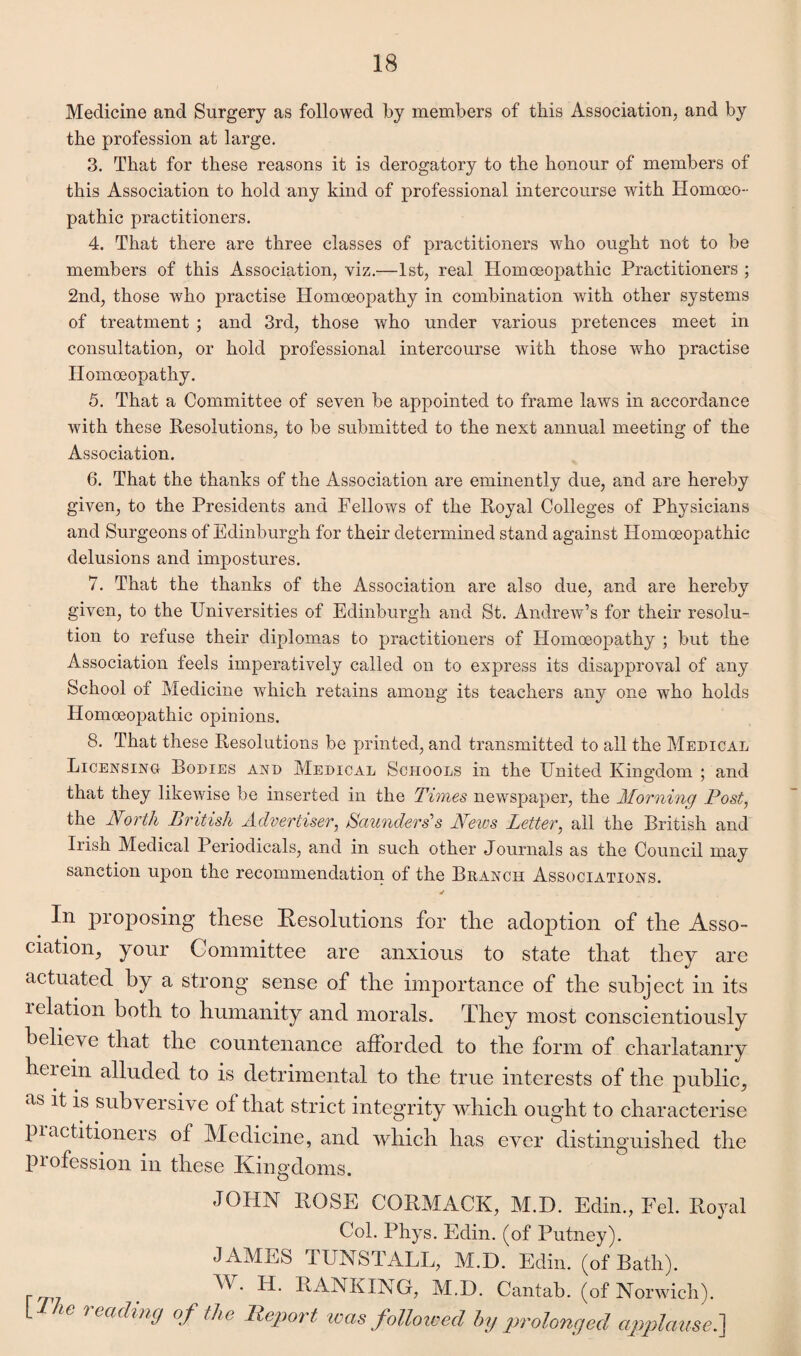 Medicine and Surgery as followed by members of this Association, and by the profession at large. 3. That for these reasons it is derogatory to the honour of members of this Association to hold any kind of professional intercourse with Homoeo¬ pathic practitioners. 4. That there are three classes of practitioners who ought not to be members of this Association, viz.—1st, real Homoeopathic Practitioners ; 2nd, those who practise Homoeopathy in combination with other systems of treatment ; and 3rd, those who under various pretences meet in consultation, or hold professional intercourse with those who practise Homoeopathy. 5. That a Committee of seven be appointed to frame laws in accordance with these Resolutions, to be submitted to the next annual meeting of the Association. 6. That the thanks of the Association are eminently due, and are hereby given, to the Presidents and Fellows of the Royal Colleges of Physicians and Surgeons of Edinburgh for their determined stand against Homoeopathic delusions and impostures. 7. That the thanks of the Association are also due, and are hereby given, to the Universities of Edinburgh and St. Andrew’s for their resolu¬ tion to refuse their diplomas to practitioners of Homoeopathy ; but the Association feels imperatively called on to express its disapproval of any School of Medicine which retains among its teachers any one who holds Homoeopathic opinions. 8. That these Resolutions be printed, and transmitted to all the Medical Licensing Bodies and Medical Schools in the United Kingdom ; and that they likewise be inserted in the Times newspaper, the Morning Post, the North British Advertiser, Saunders's News Letter, all the British and Irish Medical Periodicals, and in such other Journals as the Council may sanction upon the recommendation of the Branch Associations. In proposing these Resolutions for the adoption of the Asso¬ ciation, your Committee are anxious to state that they are actuated by a strong sense of the importance of the subject in its ielation both to humanity and morals. They most conscientiously believe that the countenance afforded to the form of charlatanry herein alluded to is detrimental to the true interests of the public, as ^ *s subversive of that strict integrity which ought to characterise practitioners of Medicine, and which has ever distinguished the piofession in these Kingdoms. JOHN ROSE CORMACK, M.D. Edin., Fel. Royal Col. Phys. Edin. (of Putney). JAMES I UNSTALL, M.D. Edin. (of Bath). ^ RANKING, M.D. Cantab, (of Norwich). VI he reading of the Report teas followed by prolonged applause.}