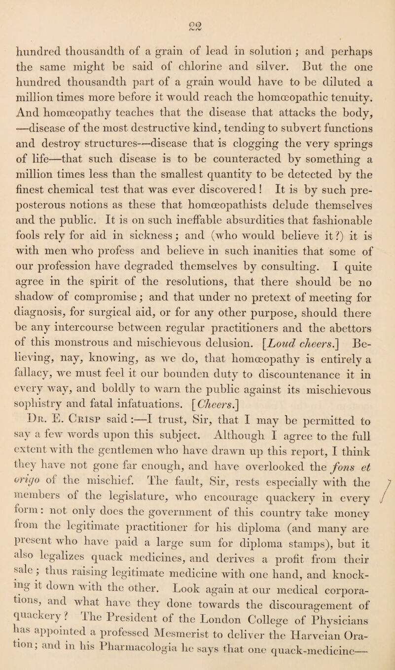 hundred thousandth of a grain of lead in solution ; and perhaps the same might be said of chlorine and silver. But the one hundred thousandth part of a grain would have to be diluted a million times more before it would reach the homoeopathic tenuity. And homoeopathy teaches that the disease that attacks the body, —disease of the most destructive kind, tending to subvert functions and destroy structures—disease that is clogging the very springs of life—that such disease is to be counteracted by something a million times less than the smallest quantity to be detected by the finest chemical test that was ever discovered! It is by such pre¬ posterous notions as these that homoeopathists delude themselves and the public. It is on such ineffable absurdities that fashionable fools rely for aid in sickness; and (who would believe it ?) it is with men who profess and believe in such inanities that some of our profession have degraded themselves by consulting. I quite agree in the spirit of the resolutions, that there should be no shadow of compromise; and that under no pretext of meeting for diagnosis, for surgical aid, or for any other purpose, should there be any intercourse between regular practitioners and the abettors of this monstrous and mischievous delusion. \Loiid cheers.] Be¬ lieving, nay, knowing, as we do, that homoeopathy is entirely a fallacy, we must feel it our bounden duty to discountenance it in every way, and boldly to warn the public against its mischievous sophistry and fatal infatuations. [ Cheers.] Du. E. Crisp said :—I trust, Sir, that I may be permitted to say a few words upon this subject. Although I agree to the full extent with the gentlemen who have drawn up this report, I think they have not gone far enough, and have overlooked the fons et orujo of the mischief. The fault. Sir, rests especially with the members of the legislature, who encourage quackerv in every for in: not only does the government of this country take money 110111 the legitimate practitioner for his diploma (and many are piescnt who have paid a large sum for diploma stamps), but it also legalizes quack medicines, and derives a profit from their sale ; thus raising legitimate medicine with one hand, and knock¬ ing it down with the other. Look again at our medical corpora¬ tions, and wliat have they done towards the discouragement of quackeiy ? Ilie President of the London College of Physicians has appointed a professed Mesmerist to deliver the Harveian Ora¬ tion; and m his Pliarniacologia lie says that one quack-medicine—